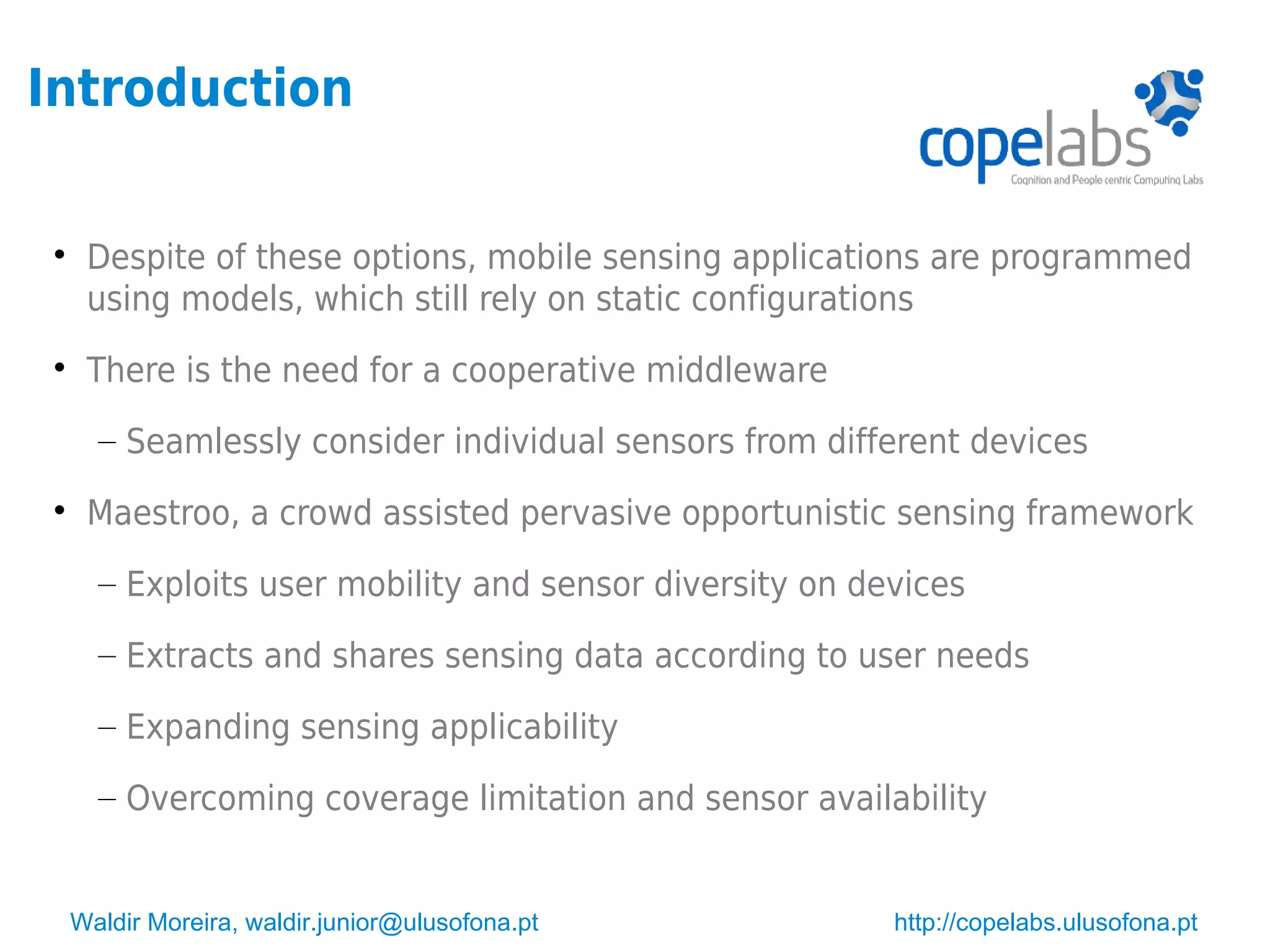 Waldir Moreira, waldir.junior@ulusofona.pt http://copelabs.ulusofona.pt
Introduction

Despite of these options, mobile sensing applications are programmed
using models, which still rely on static configurations

There is the need for a cooperative middleware
– Seamlessly consider individual sensors from different devices

Maestroo, a crowd assisted pervasive opportunistic sensing framework
– Exploits user mobility and sensor diversity on devices
– Extracts and shares sensing data according to user needs
– Expanding sensing applicability
– Overcoming coverage limitation and sensor availability
 