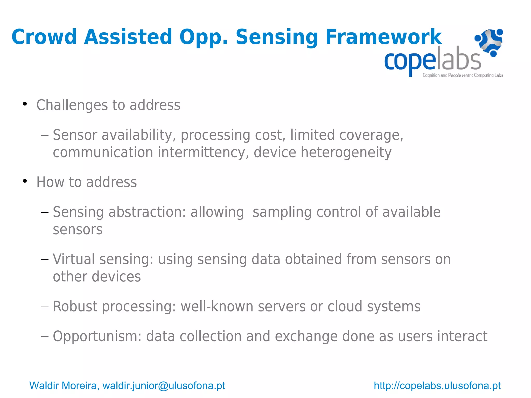 Waldir Moreira, waldir.junior@ulusofona.pt http://copelabs.ulusofona.pt
Crowd Assisted Opp. Sensing Framework

Challenges to address
– Sensor availability, processing cost, limited coverage,
communication intermittency, device heterogeneity

How to address
– Sensing abstraction: allowing sampling control of available
sensors
– Virtual sensing: using sensing data obtained from sensors on
other devices
– Robust processing: well-known servers or cloud systems
– Opportunism: data collection and exchange done as users interact
 