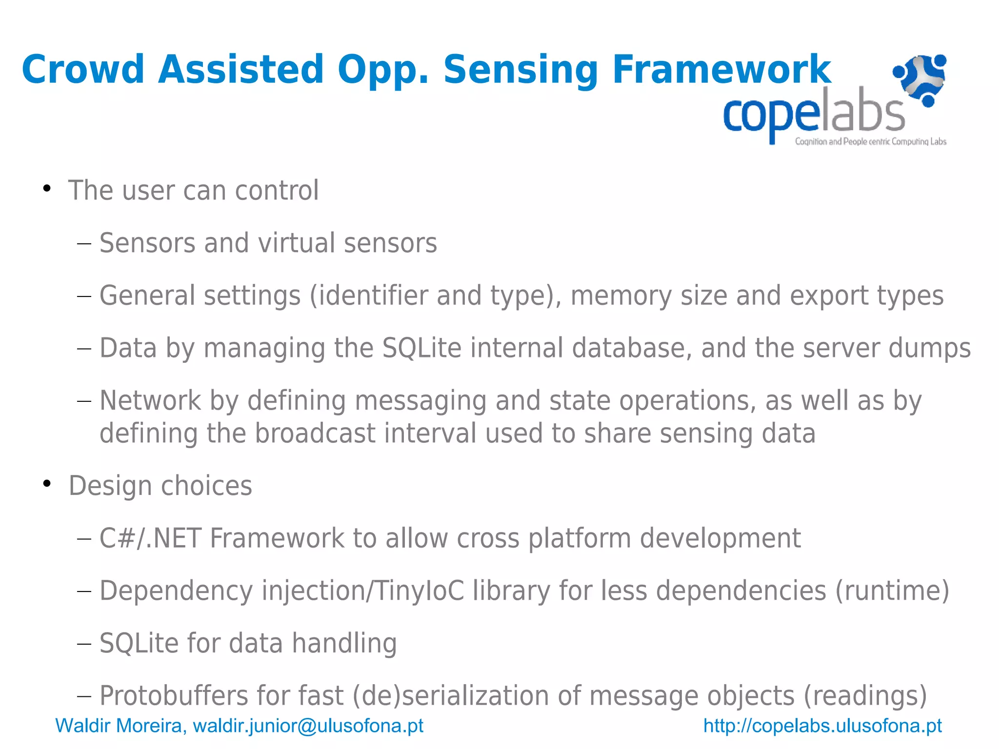 Waldir Moreira, waldir.junior@ulusofona.pt http://copelabs.ulusofona.pt
Crowd Assisted Opp. Sensing Framework

The user can control
– Sensors and virtual sensors
– General settings (identifier and type), memory size and export types
– Data by managing the SQLite internal database, and the server dumps
– Network by defining messaging and state operations, as well as by
defining the broadcast interval used to share sensing data

Design choices
– C#/.NET Framework to allow cross platform development
– Dependency injection/TinyIoC library for less dependencies (runtime)
– SQLite for data handling
– Protobuffers for fast (de)serialization of message objects (readings)
 