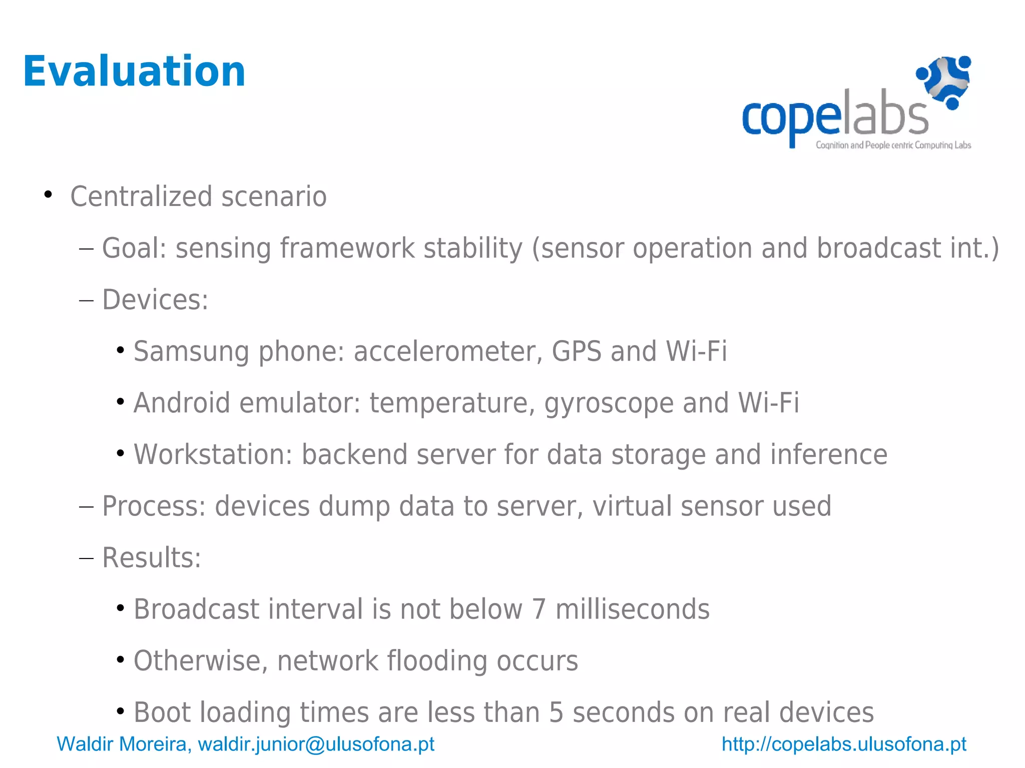Waldir Moreira, waldir.junior@ulusofona.pt http://copelabs.ulusofona.pt
Evaluation

Centralized scenario
– Goal: sensing framework stability (sensor operation and broadcast int.)
– Devices:
• Samsung phone: accelerometer, GPS and Wi-Fi
• Android emulator: temperature, gyroscope and Wi-Fi
• Workstation: backend server for data storage and inference
– Process: devices dump data to server, virtual sensor used
– Results:
• Broadcast interval is not below 7 milliseconds
• Otherwise, network flooding occurs
• Boot loading times are less than 5 seconds on real devices
 