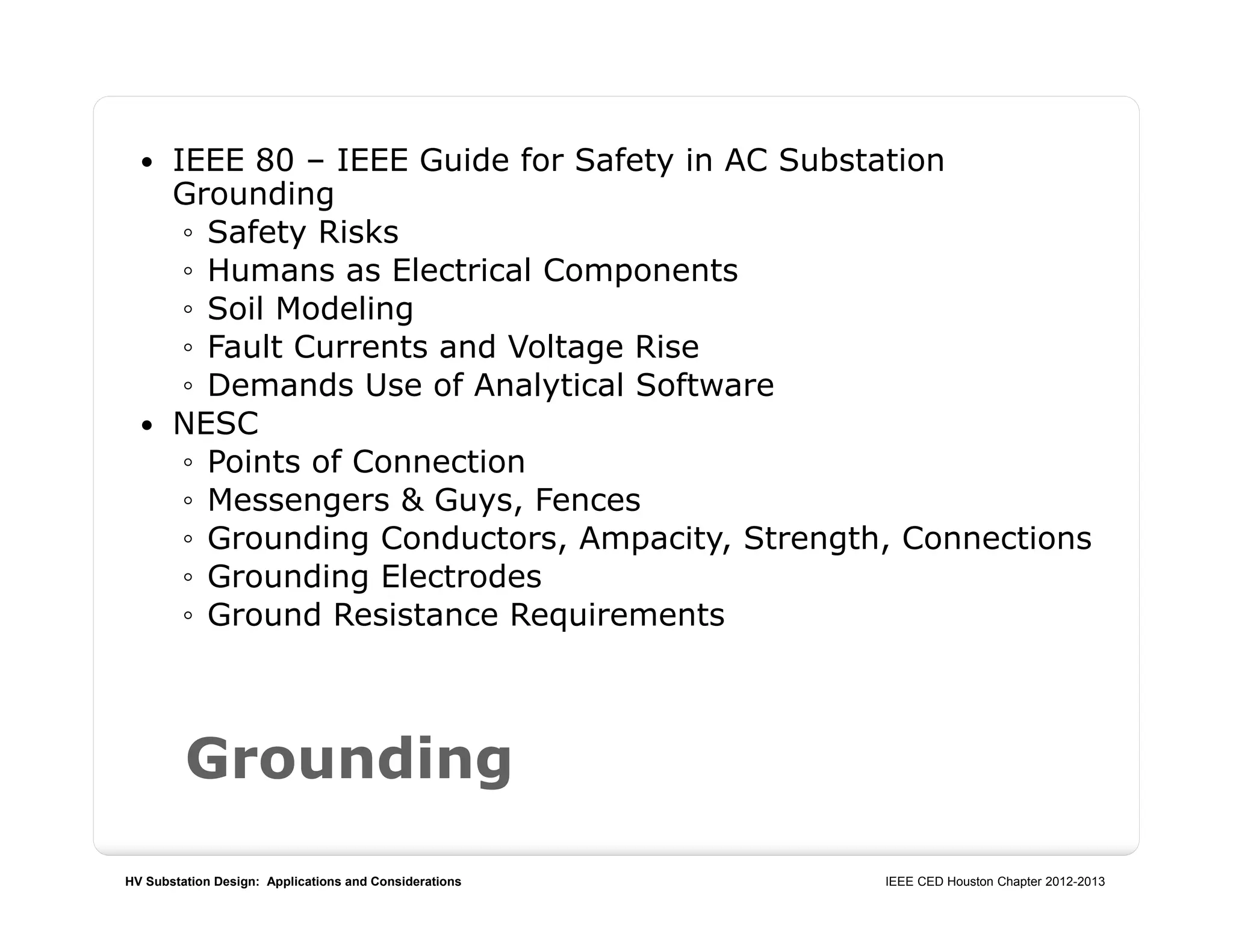 HV Substation Design: Applications and Considerations IEEE CED Houston Chapter 2012-2013
Grounding
 IEEE 80 – IEEE Guide for Safety in AC Substation
Grounding
◦ Safety Risks
◦ Humans as Electrical Components
◦ Soil Modeling
◦ Fault Currents and Voltage Rise
◦ Demands Use of Analytical Software
 NESC
◦ Points of Connection
◦ Messengers & Guys, Fences
◦ Grounding Conductors, Ampacity, Strength, Connections
◦ Grounding Electrodes
◦ Ground Resistance Requirements
 