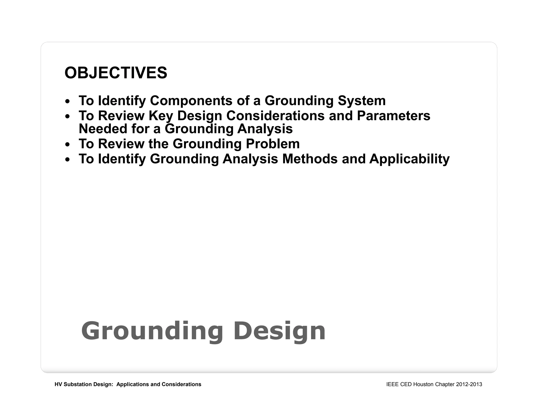 HV Substation Design: Applications and Considerations IEEE CED Houston Chapter 2012-2013
Grounding Design
OBJECTIVES
 To Identify Components of a Grounding System
 To Review Key Design Considerations and Parameters
Needed for a Grounding Analysis
 To Review the Grounding Problem
 To Identify Grounding Analysis Methods and Applicability
 