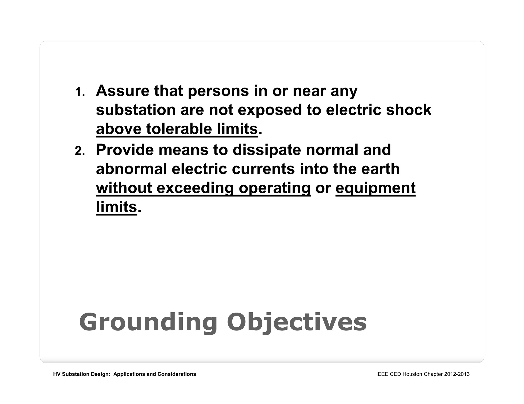 HV Substation Design: Applications and Considerations IEEE CED Houston Chapter 2012-2013
Grounding Objectives
1. Assure that persons in or near any
substation are not exposed to electric shock
above tolerable limits.
2. Provide means to dissipate normal and
abnormal electric currents into the earth
without exceeding operating or equipment
limits.
 