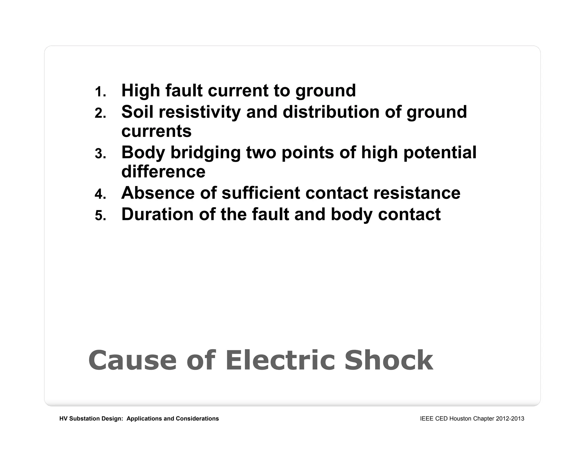 HV Substation Design: Applications and Considerations IEEE CED Houston Chapter 2012-2013
Cause of Electric Shock
1. High fault current to ground
2. Soil resistivity and distribution of ground
currents
3. Body bridging two points of high potential
difference
4. Absence of sufficient contact resistance
5. Duration of the fault and body contact
 