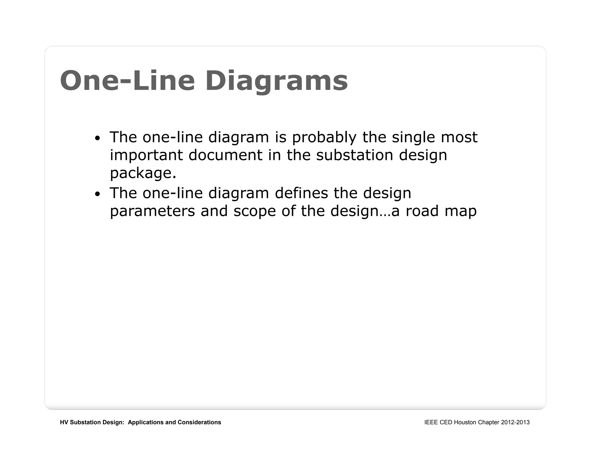 HV Substation Design: Applications and Considerations IEEE CED Houston Chapter 2012-2013
One-Line Diagrams
 The one-line diagram is probably the single most
important document in the substation design
package.
 The one-line diagram defines the design
parameters and scope of the design…a road map
 