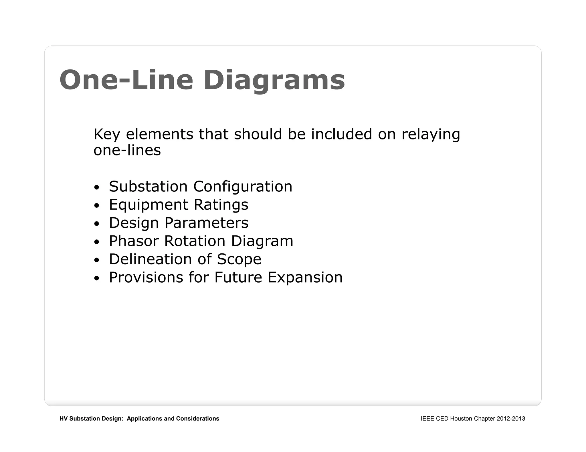 HV Substation Design: Applications and Considerations IEEE CED Houston Chapter 2012-2013
One-Line Diagrams
Key elements that should be included on relaying
one-lines
 Substation Configuration
 Equipment Ratings
 Design Parameters
 Phasor Rotation Diagram
 Delineation of Scope
 Provisions for Future Expansion
 