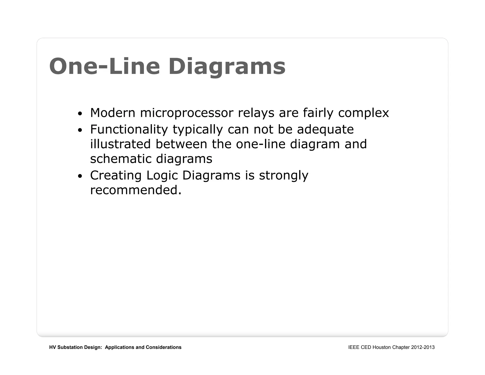 HV Substation Design: Applications and Considerations IEEE CED Houston Chapter 2012-2013
One-Line Diagrams
 Modern microprocessor relays are fairly complex
 Functionality typically can not be adequate
illustrated between the one-line diagram and
schematic diagrams
 Creating Logic Diagrams is strongly
recommended.
 