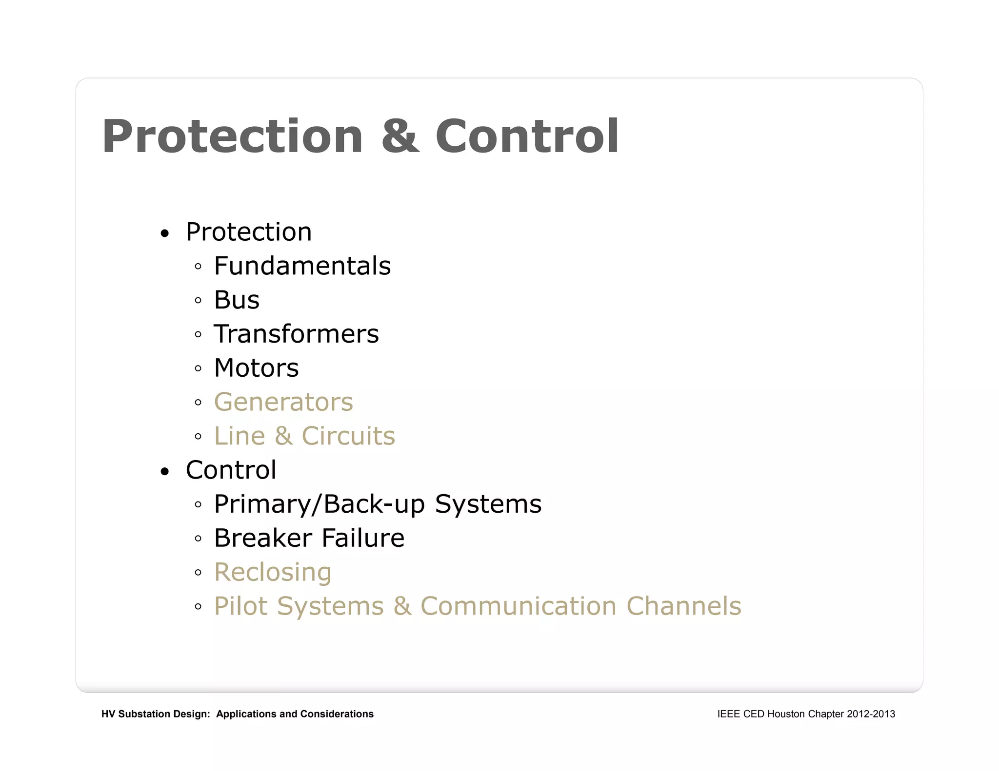 HV Substation Design: Applications and Considerations IEEE CED Houston Chapter 2012-2013
Protection & Control
 Protection
◦ Fundamentals
◦ Bus
◦ Transformers
◦ Motors
◦ Generators
◦ Line & Circuits
 Control
◦ Primary/Back-up Systems
◦ Breaker Failure
◦ Reclosing
◦ Pilot Systems & Communication Channels
 