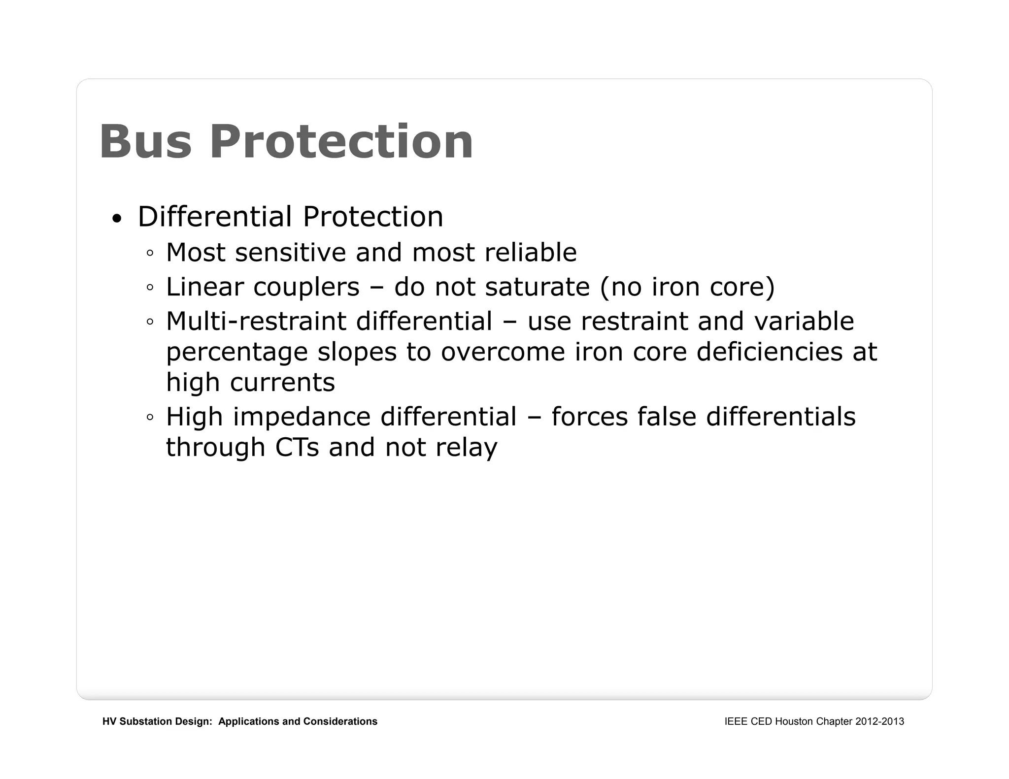 HV Substation Design: Applications and Considerations IEEE CED Houston Chapter 2012-2013
Bus Protection
 Differential Protection
◦ Most sensitive and most reliable
◦ Linear couplers – do not saturate (no iron core)
◦ Multi-restraint differential – use restraint and variable
percentage slopes to overcome iron core deficiencies at
high currents
◦ High impedance differential – forces false differentials
through CTs and not relay
 