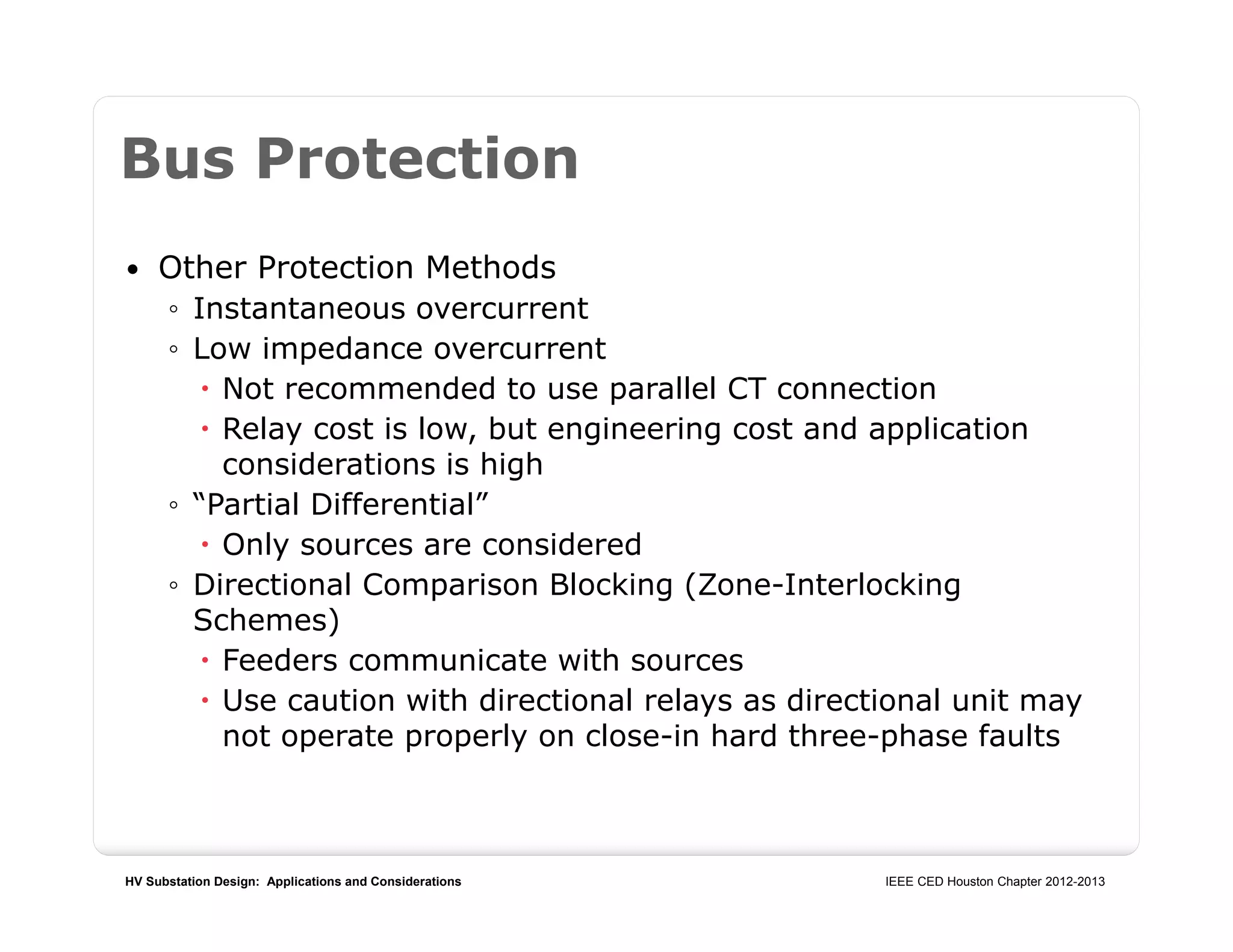HV Substation Design: Applications and Considerations IEEE CED Houston Chapter 2012-2013
Bus Protection
 Other Protection Methods
◦ Instantaneous overcurrent
◦ Low impedance overcurrent
 Not recommended to use parallel CT connection
 Relay cost is low, but engineering cost and application
considerations is high
◦ “Partial Differential”
 Only sources are considered
◦ Directional Comparison Blocking (Zone-Interlocking
Schemes)
 Feeders communicate with sources
 Use caution with directional relays as directional unit may
not operate properly on close-in hard three-phase faults
 