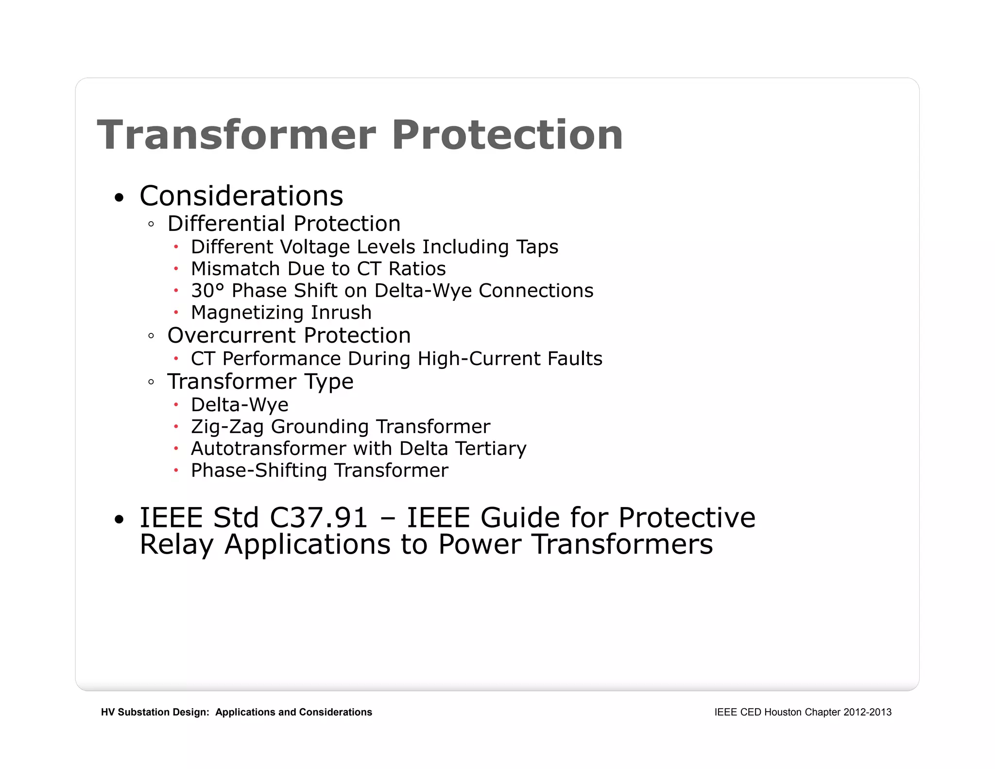 HV Substation Design: Applications and Considerations IEEE CED Houston Chapter 2012-2013
Transformer Protection
 Considerations
◦ Differential Protection
 Different Voltage Levels Including Taps
 Mismatch Due to CT Ratios
 30° Phase Shift on Delta-Wye Connections
 Magnetizing Inrush
◦ Overcurrent Protection
 CT Performance During High-Current Faults
◦ Transformer Type
 Delta-Wye
 Zig-Zag Grounding Transformer
 Autotransformer with Delta Tertiary
 Phase-Shifting Transformer
 IEEE Std C37.91 – IEEE Guide for Protective
Relay Applications to Power Transformers
 
