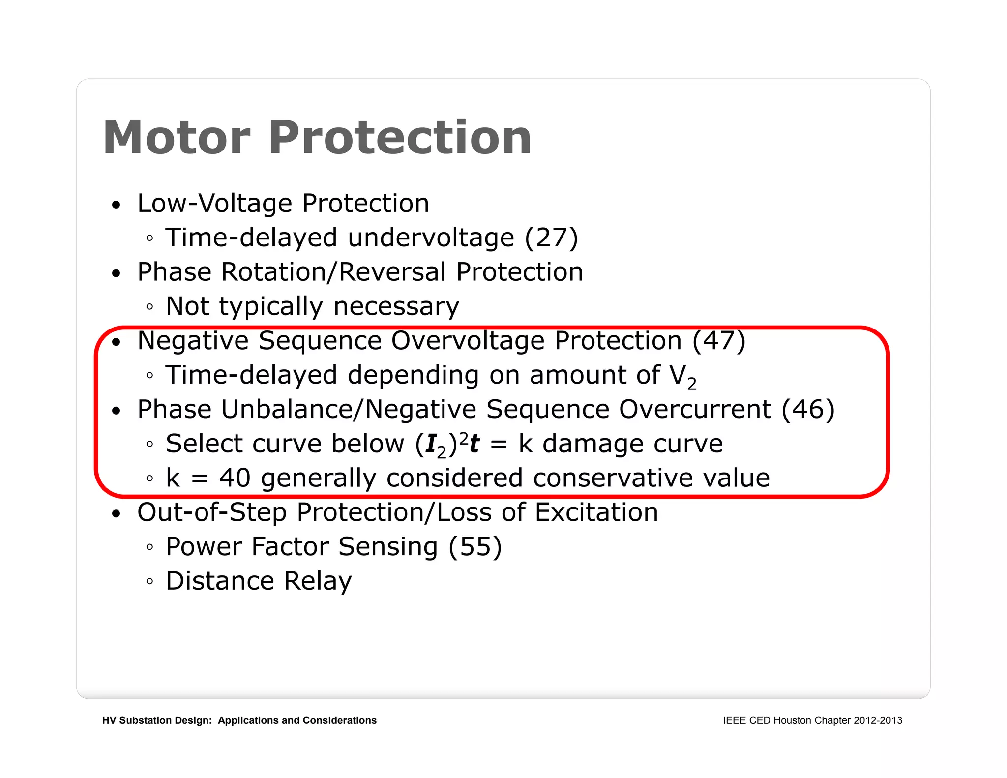 HV Substation Design: Applications and Considerations IEEE CED Houston Chapter 2012-2013
Motor Protection
 Low-Voltage Protection
◦ Time-delayed undervoltage (27)
 Phase Rotation/Reversal Protection
◦ Not typically necessary
 Negative Sequence Overvoltage Protection (47)
◦ Time-delayed depending on amount of V2
 Phase Unbalance/Negative Sequence Overcurrent (46)
◦ Select curve below (I2)2t = k damage curve
◦ k = 40 generally considered conservative value
 Out-of-Step Protection/Loss of Excitation
◦ Power Factor Sensing (55)
◦ Distance Relay
 