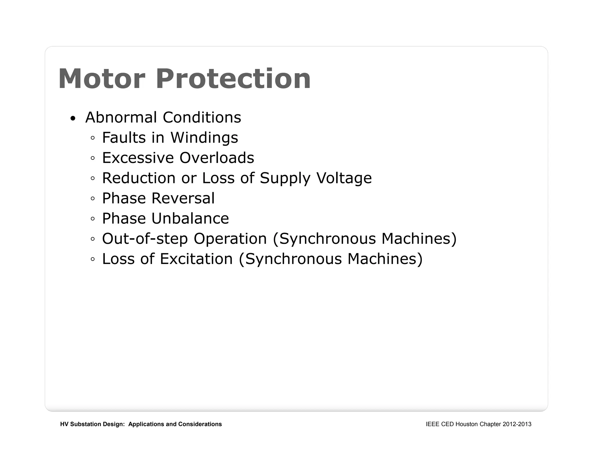 HV Substation Design: Applications and Considerations IEEE CED Houston Chapter 2012-2013
Motor Protection
 Abnormal Conditions
◦ Faults in Windings
◦ Excessive Overloads
◦ Reduction or Loss of Supply Voltage
◦ Phase Reversal
◦ Phase Unbalance
◦ Out-of-step Operation (Synchronous Machines)
◦ Loss of Excitation (Synchronous Machines)
 