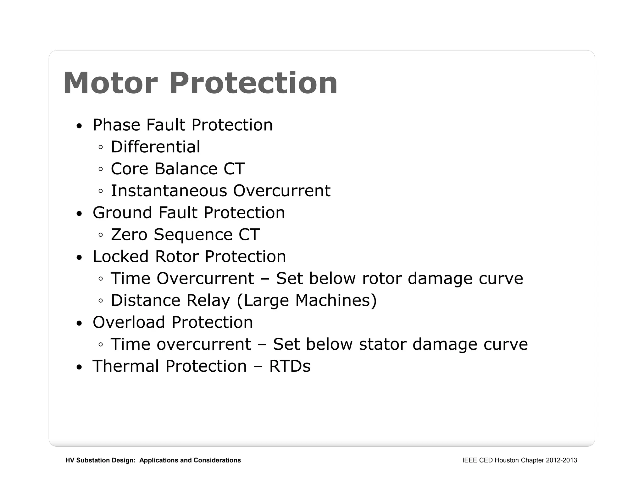 HV Substation Design: Applications and Considerations IEEE CED Houston Chapter 2012-2013
Motor Protection
 Phase Fault Protection
◦ Differential
◦ Core Balance CT
◦ Instantaneous Overcurrent
 Ground Fault Protection
◦ Zero Sequence CT
 Locked Rotor Protection
◦ Time Overcurrent – Set below rotor damage curve
◦ Distance Relay (Large Machines)
 Overload Protection
◦ Time overcurrent – Set below stator damage curve
 Thermal Protection – RTDs
 
