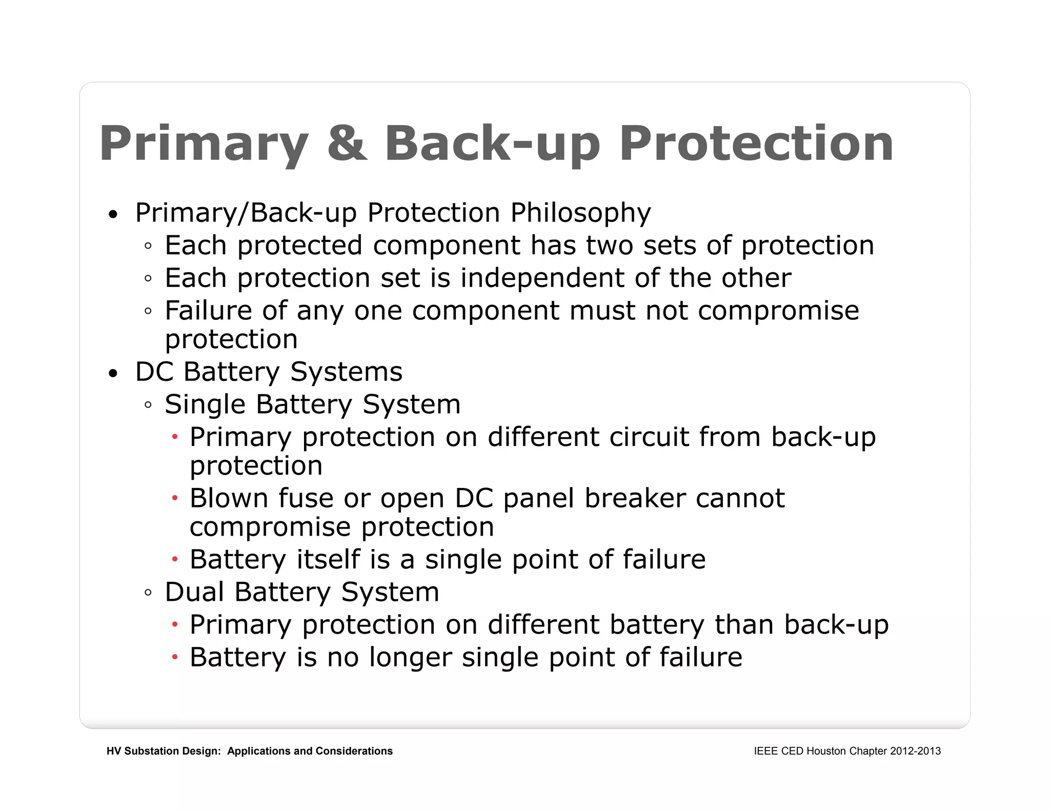 HV Substation Design: Applications and Considerations IEEE CED Houston Chapter 2012-2013
Primary & Back-up Protection
 Primary/Back-up Protection Philosophy
◦ Each protected component has two sets of protection
◦ Each protection set is independent of the other
◦ Failure of any one component must not compromise
protection
 DC Battery Systems
◦ Single Battery System
 Primary protection on different circuit from back-up
protection
 Blown fuse or open DC panel breaker cannot
compromise protection
 Battery itself is a single point of failure
◦ Dual Battery System
 Primary protection on different battery than back-up
 Battery is no longer single point of failure
 