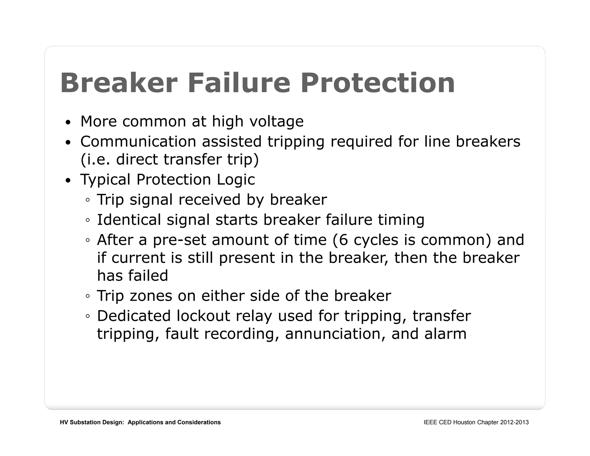 HV Substation Design: Applications and Considerations IEEE CED Houston Chapter 2012-2013
Breaker Failure Protection
 More common at high voltage
 Communication assisted tripping required for line breakers
(i.e. direct transfer trip)
 Typical Protection Logic
◦ Trip signal received by breaker
◦ Identical signal starts breaker failure timing
◦ After a pre-set amount of time (6 cycles is common) and
if current is still present in the breaker, then the breaker
has failed
◦ Trip zones on either side of the breaker
◦ Dedicated lockout relay used for tripping, transfer
tripping, fault recording, annunciation, and alarm
 