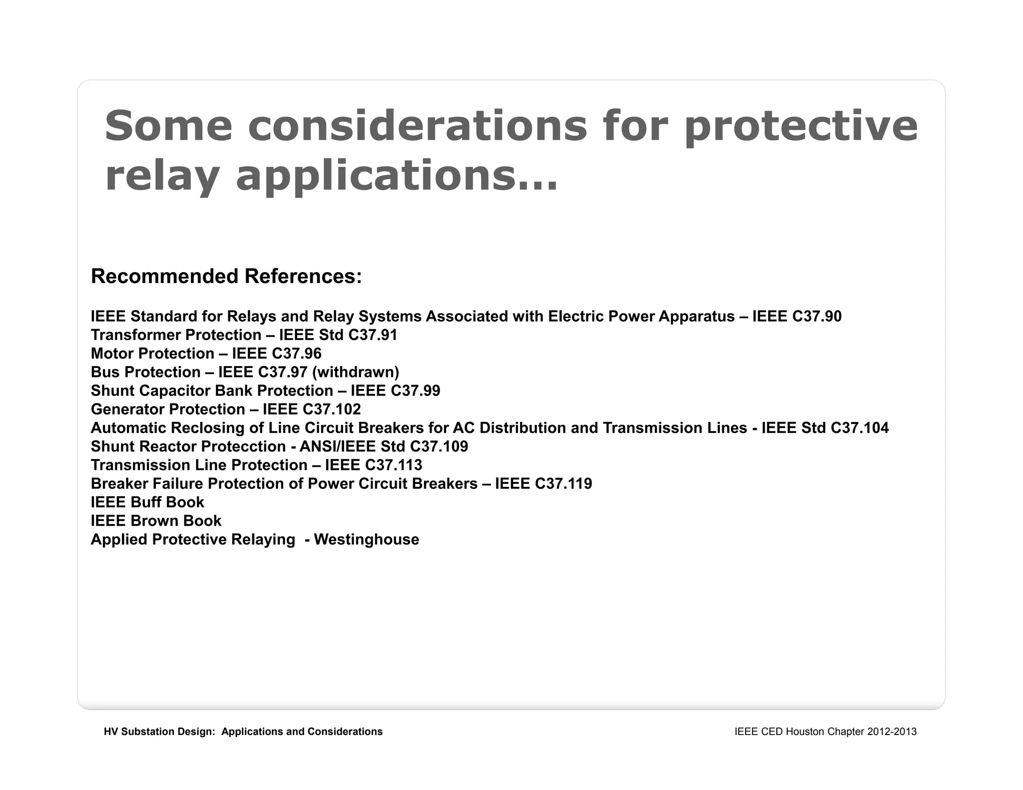 HV Substation Design: Applications and Considerations IEEE CED Houston Chapter 2012-2013
Some considerations for protective
relay applications…
Recommended References:
IEEE Standard for Relays and Relay Systems Associated with Electric Power Apparatus – IEEE C37.90
Transformer Protection – IEEE Std C37.91
Motor Protection – IEEE C37.96
Bus Protection – IEEE C37.97 (withdrawn)
Shunt Capacitor Bank Protection – IEEE C37.99
Generator Protection – IEEE C37.102
Automatic Reclosing of Line Circuit Breakers for AC Distribution and Transmission Lines - IEEE Std C37.104
Shunt Reactor Protecction - ANSI/IEEE Std C37.109
Transmission Line Protection – IEEE C37.113
Breaker Failure Protection of Power Circuit Breakers – IEEE C37.119
IEEE Buff Book
IEEE Brown Book
Applied Protective Relaying - Westinghouse
 