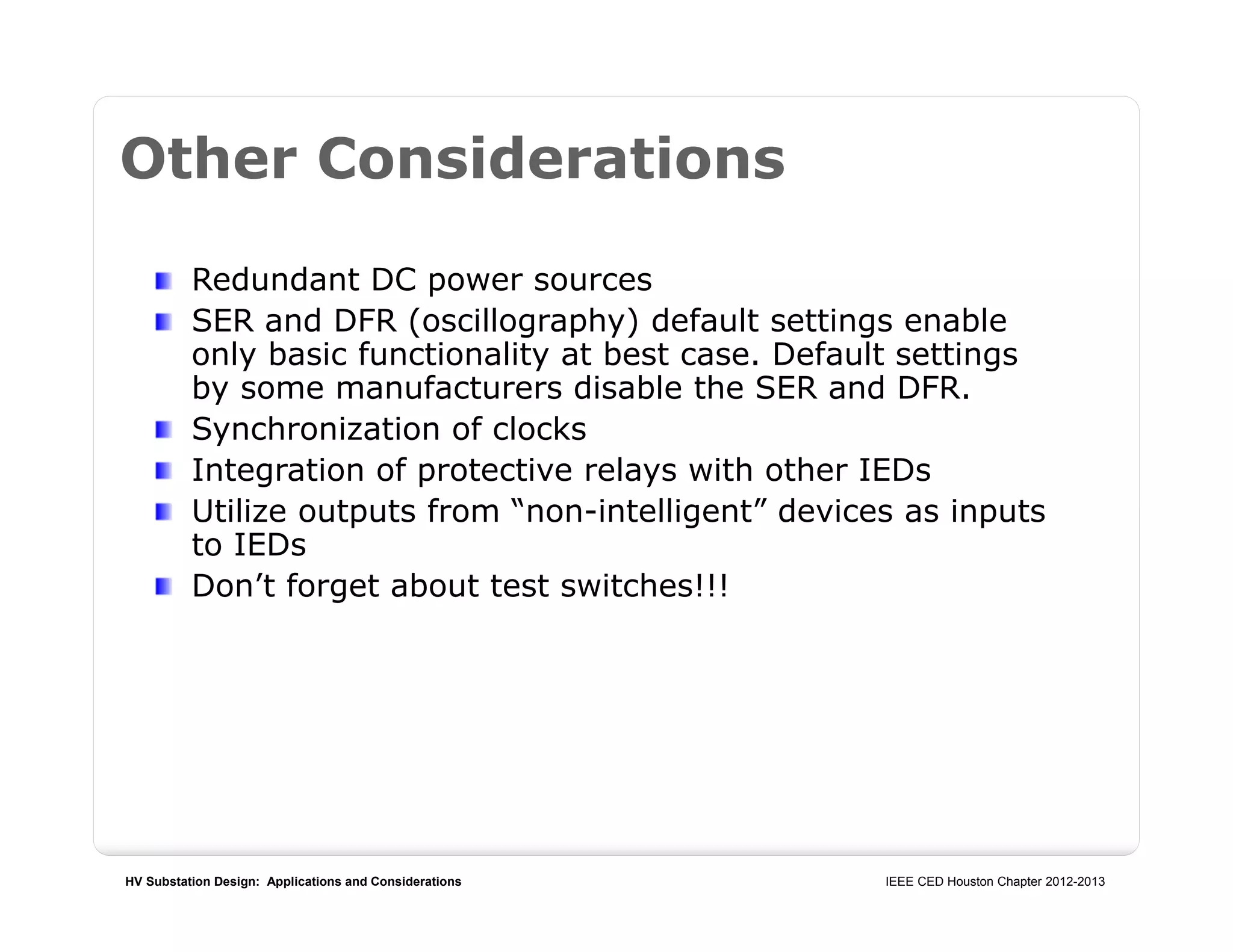 HV Substation Design: Applications and Considerations IEEE CED Houston Chapter 2012-2013
Other Considerations
Redundant DC power sources
SER and DFR (oscillography) default settings enable
only basic functionality at best case. Default settings
by some manufacturers disable the SER and DFR.
Synchronization of clocks
Integration of protective relays with other IEDs
Utilize outputs from “non-intelligent” devices as inputs
to IEDs
Don’t forget about test switches!!!
 
