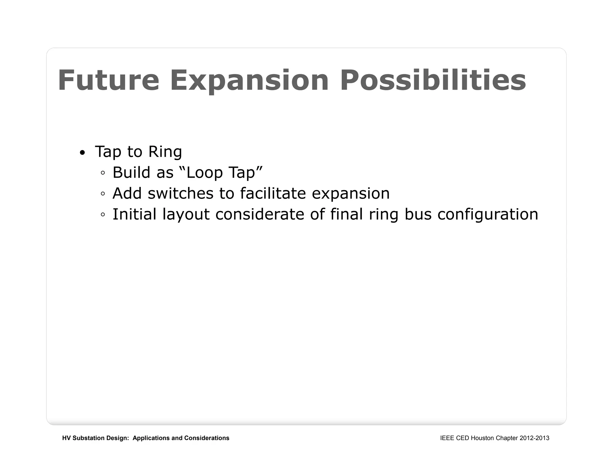 HV Substation Design: Applications and Considerations IEEE CED Houston Chapter 2012-2013
Future Expansion Possibilities
 Tap to Ring
◦ Build as “Loop Tap”
◦ Add switches to facilitate expansion
◦ Initial layout considerate of final ring bus configuration
 