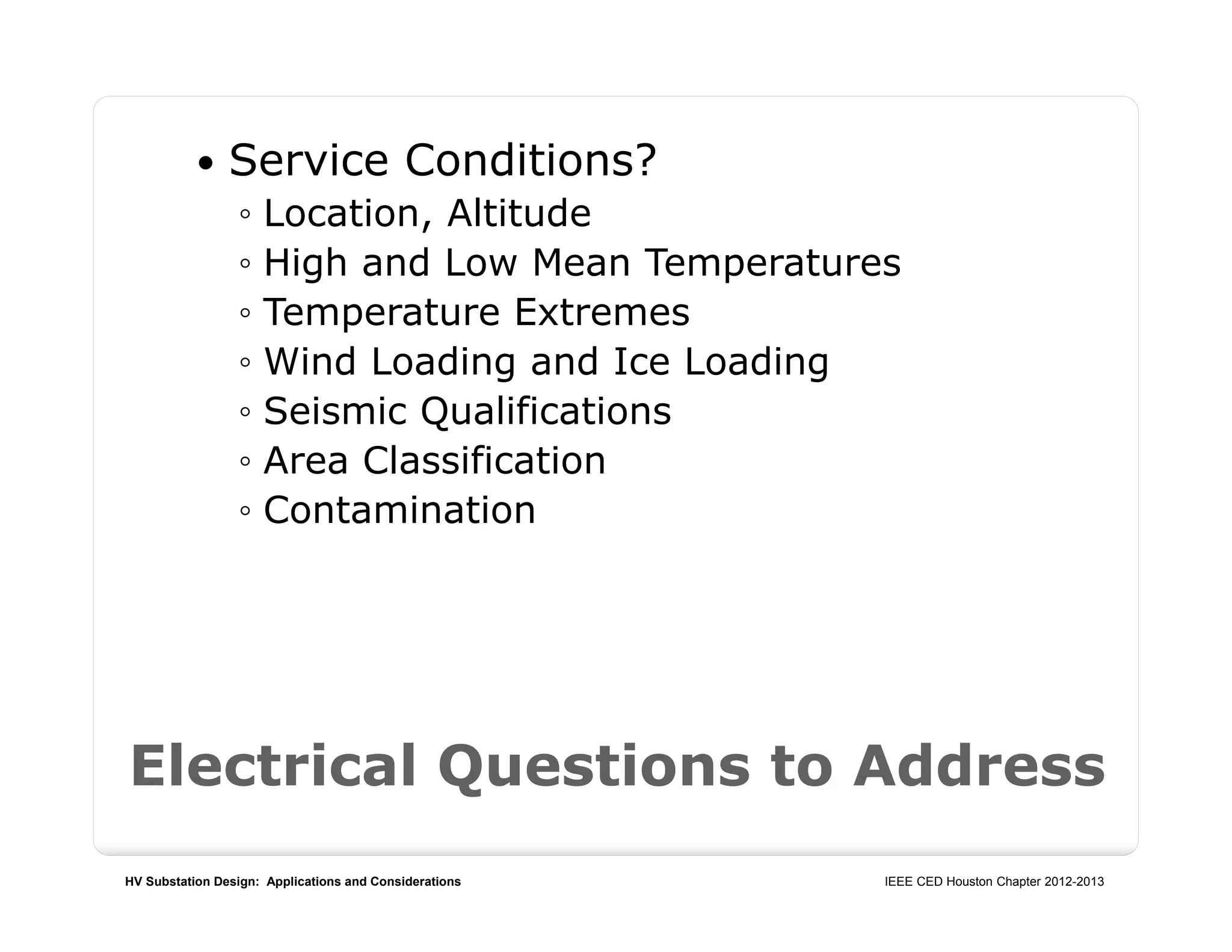 HV Substation Design: Applications and Considerations IEEE CED Houston Chapter 2012-2013
Electrical Questions to Address
 Service Conditions?
◦ Location, Altitude
◦ High and Low Mean Temperatures
◦ Temperature Extremes
◦ Wind Loading and Ice Loading
◦ Seismic Qualifications
◦ Area Classification
◦ Contamination
 