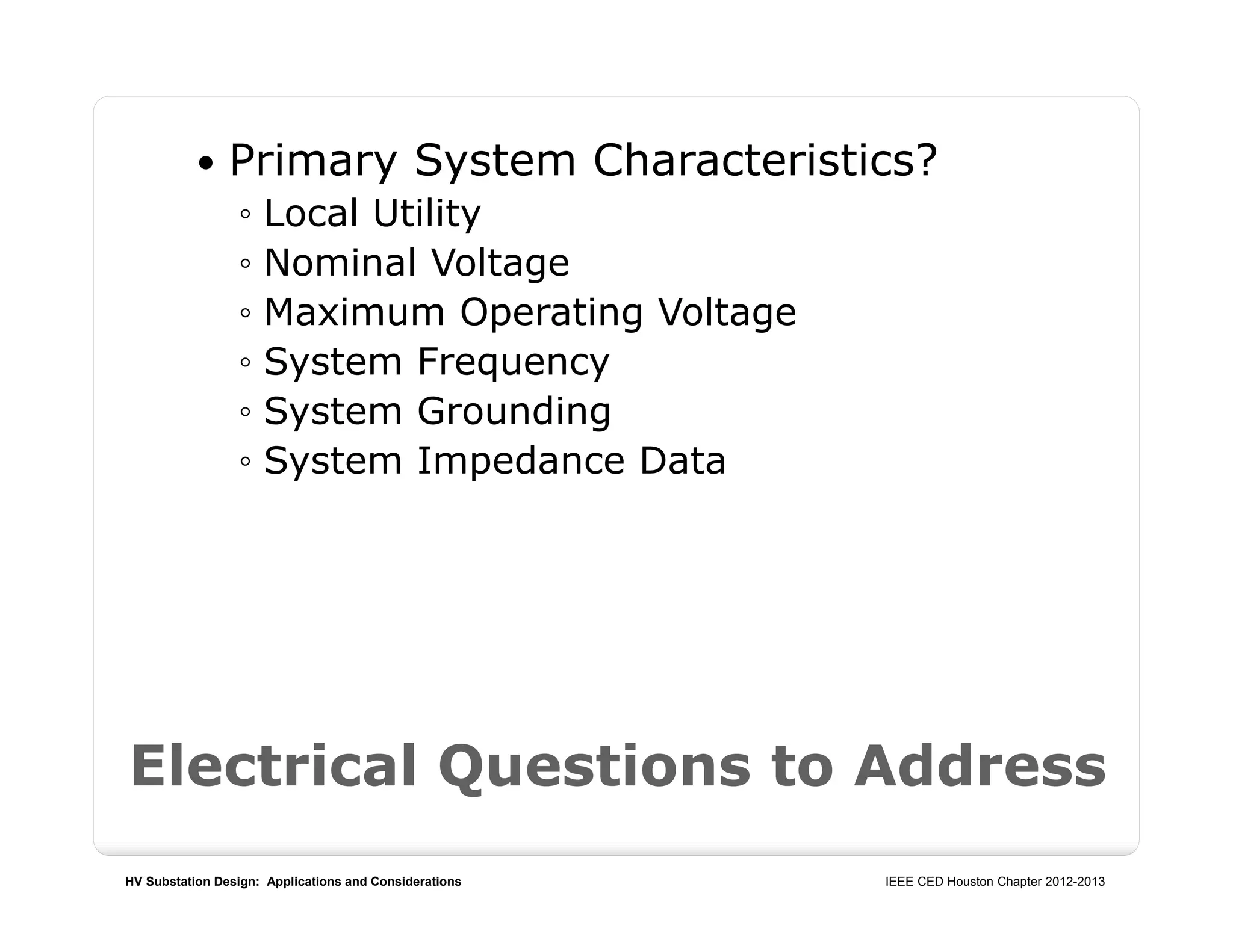 HV Substation Design: Applications and Considerations IEEE CED Houston Chapter 2012-2013
 Primary System Characteristics?
◦ Local Utility
◦ Nominal Voltage
◦ Maximum Operating Voltage
◦ System Frequency
◦ System Grounding
◦ System Impedance Data
Electrical Questions to Address
 