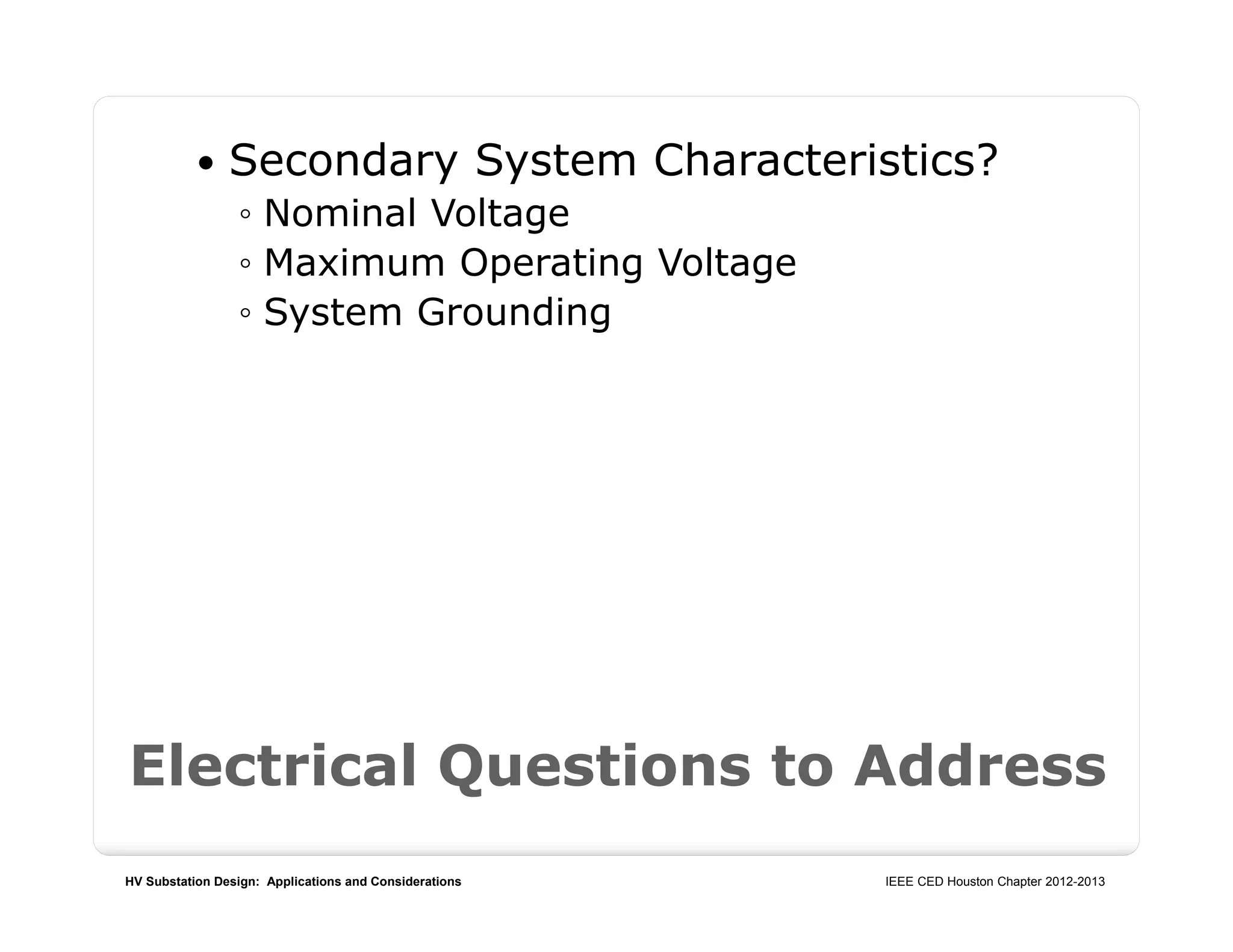 HV Substation Design: Applications and Considerations IEEE CED Houston Chapter 2012-2013
 Secondary System Characteristics?
◦ Nominal Voltage
◦ Maximum Operating Voltage
◦ System Grounding
Electrical Questions to Address
 