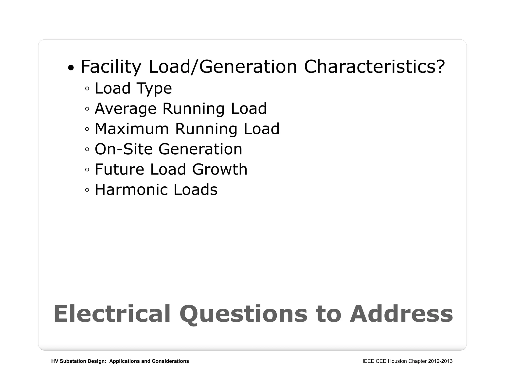 HV Substation Design: Applications and Considerations IEEE CED Houston Chapter 2012-2013
 Facility Load/Generation Characteristics?
◦ Load Type
◦ Average Running Load
◦ Maximum Running Load
◦ On-Site Generation
◦ Future Load Growth
◦ Harmonic Loads
Electrical Questions to Address
 