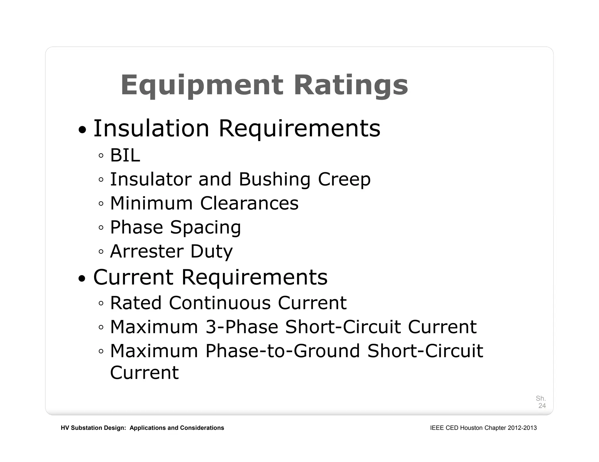 HV Substation Design: Applications and Considerations IEEE CED Houston Chapter 2012-2013
Sh.
24
Equipment Ratings
 Insulation Requirements
◦ BIL
◦ Insulator and Bushing Creep
◦ Minimum Clearances
◦ Phase Spacing
◦ Arrester Duty
 Current Requirements
◦ Rated Continuous Current
◦ Maximum 3-Phase Short-Circuit Current
◦ Maximum Phase-to-Ground Short-Circuit
Current
 