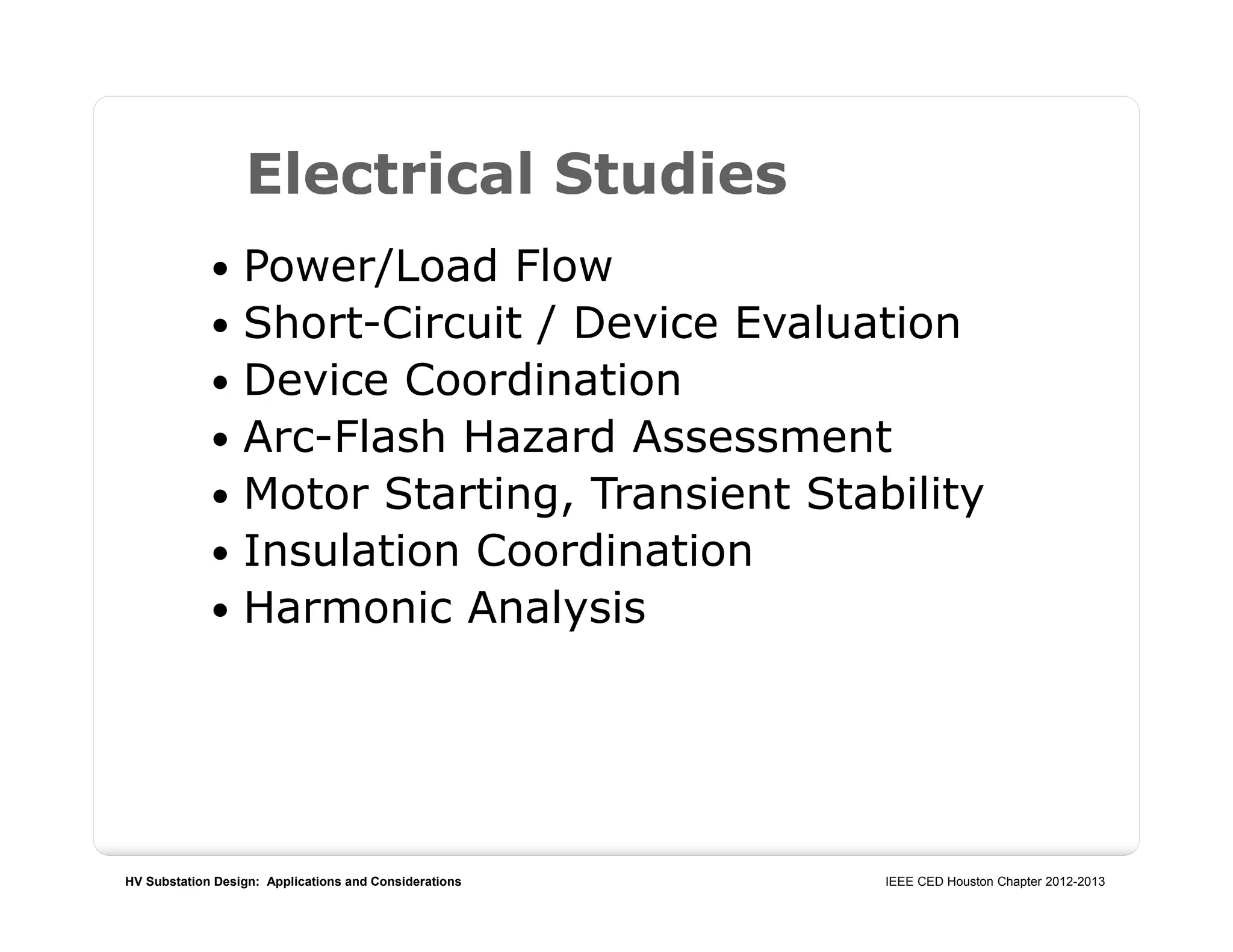 HV Substation Design: Applications and Considerations IEEE CED Houston Chapter 2012-2013
 Power/Load Flow
 Short-Circuit / Device Evaluation
 Device Coordination
 Arc-Flash Hazard Assessment
 Motor Starting, Transient Stability
 Insulation Coordination
 Harmonic Analysis
Electrical Studies
 