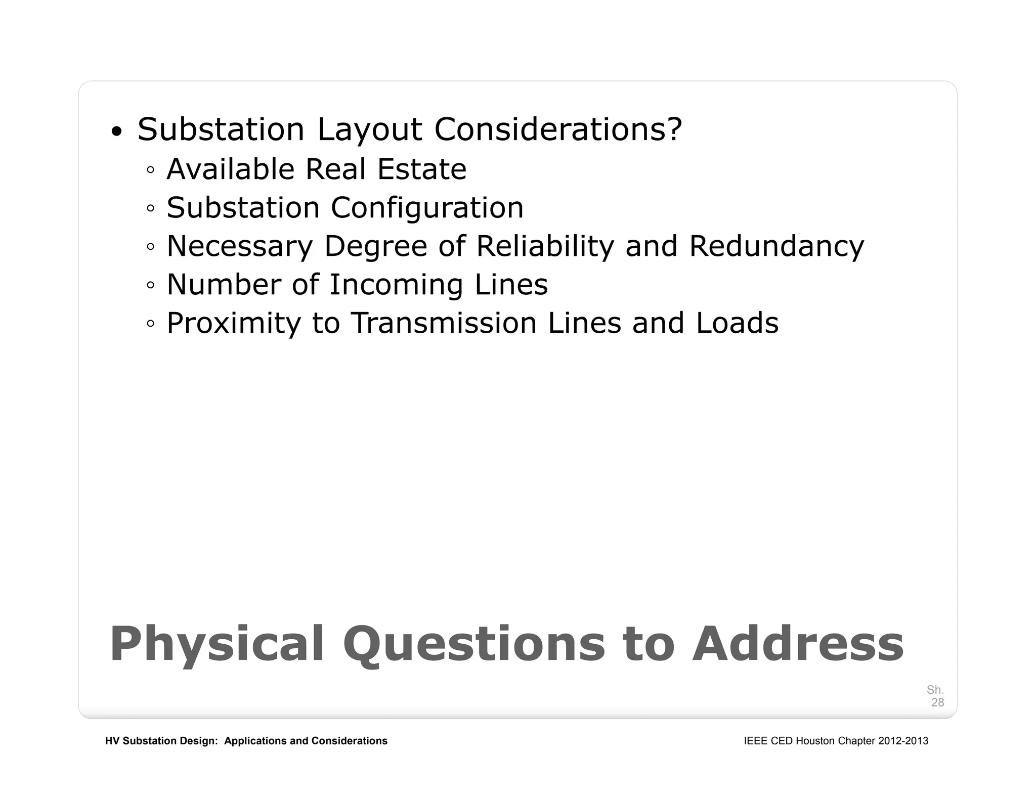 HV Substation Design: Applications and Considerations IEEE CED Houston Chapter 2012-2013
Sh.
28
 Substation Layout Considerations?
◦ Available Real Estate
◦ Substation Configuration
◦ Necessary Degree of Reliability and Redundancy
◦ Number of Incoming Lines
◦ Proximity to Transmission Lines and Loads
Physical Questions to Address
 