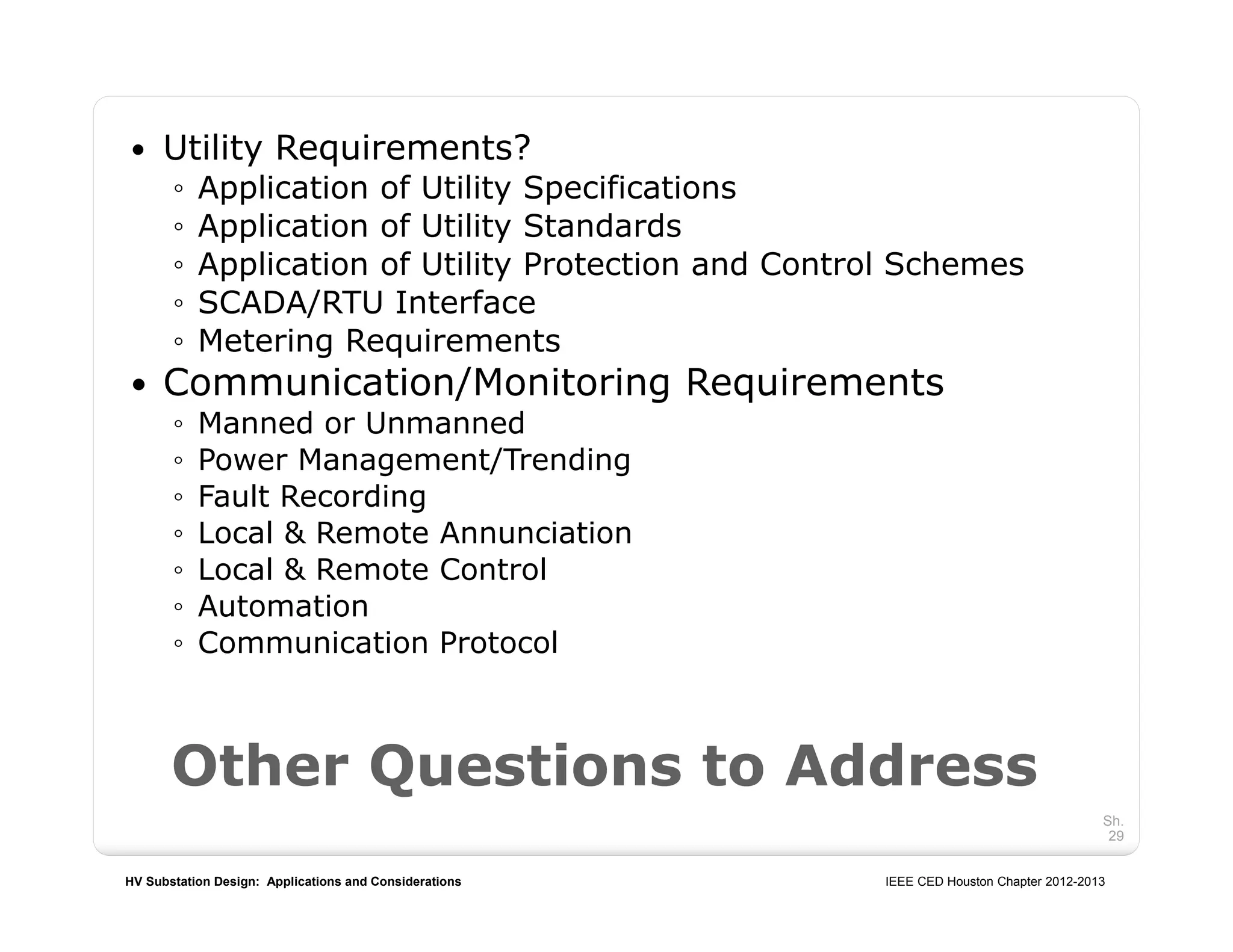 HV Substation Design: Applications and Considerations IEEE CED Houston Chapter 2012-2013
Sh.
29
 Utility Requirements?
◦ Application of Utility Specifications
◦ Application of Utility Standards
◦ Application of Utility Protection and Control Schemes
◦ SCADA/RTU Interface
◦ Metering Requirements
 Communication/Monitoring Requirements
◦ Manned or Unmanned
◦ Power Management/Trending
◦ Fault Recording
◦ Local & Remote Annunciation
◦ Local & Remote Control
◦ Automation
◦ Communication Protocol
Other Questions to Address
 