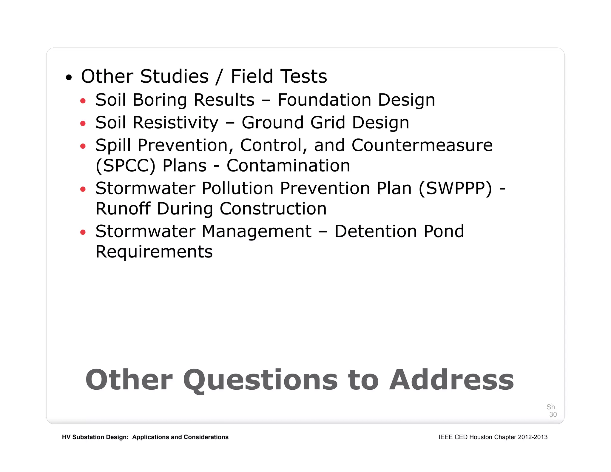 HV Substation Design: Applications and Considerations IEEE CED Houston Chapter 2012-2013
Sh.
30
 Other Studies / Field Tests
 Soil Boring Results – Foundation Design
 Soil Resistivity – Ground Grid Design
 Spill Prevention, Control, and Countermeasure
(SPCC) Plans - Contamination
 Stormwater Pollution Prevention Plan (SWPPP) -
Runoff During Construction
 Stormwater Management – Detention Pond
Requirements
Other Questions to Address
 