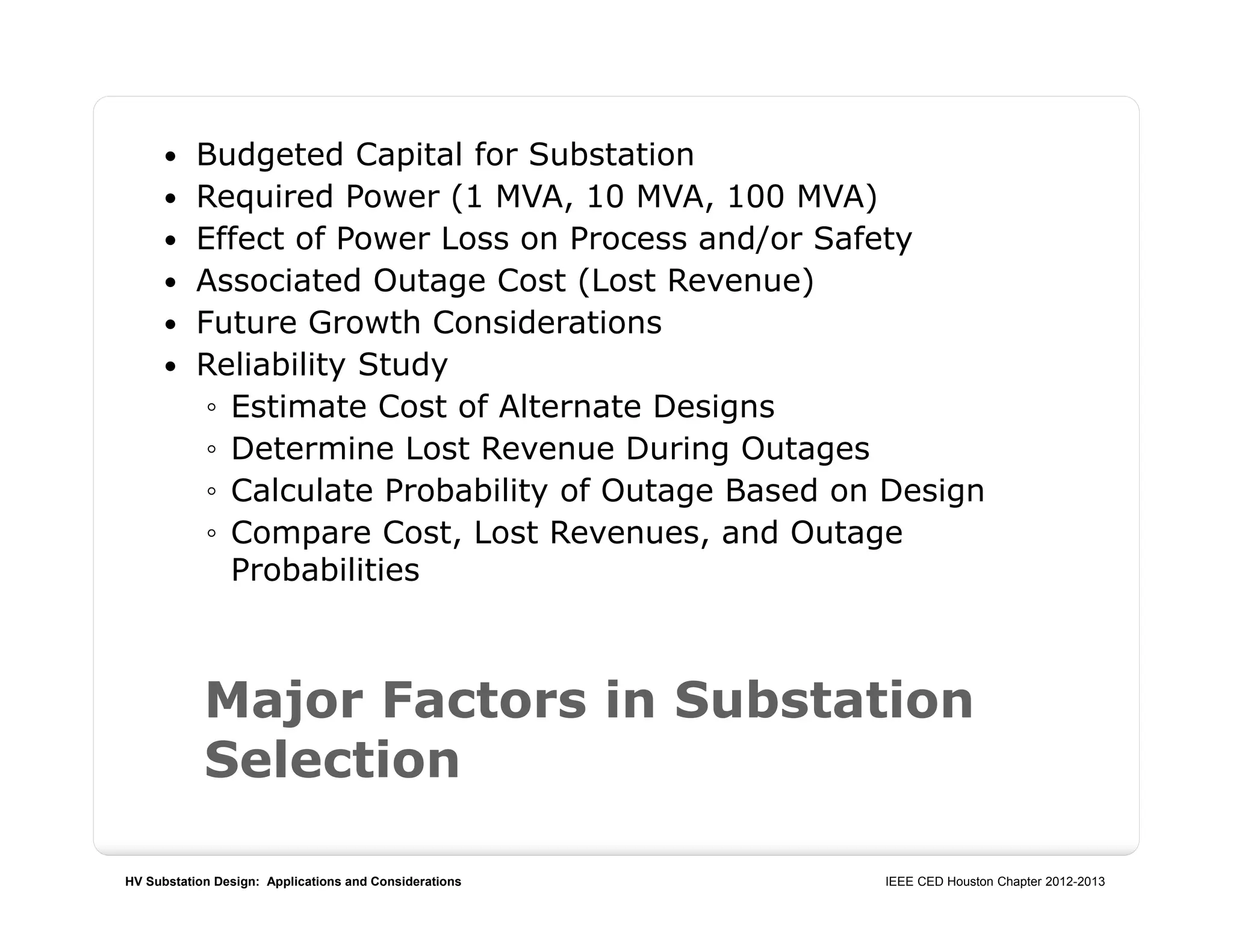 HV Substation Design: Applications and Considerations IEEE CED Houston Chapter 2012-2013
Major Factors in Substation
Selection
 Budgeted Capital for Substation
 Required Power (1 MVA, 10 MVA, 100 MVA)
 Effect of Power Loss on Process and/or Safety
 Associated Outage Cost (Lost Revenue)
 Future Growth Considerations
 Reliability Study
◦ Estimate Cost of Alternate Designs
◦ Determine Lost Revenue During Outages
◦ Calculate Probability of Outage Based on Design
◦ Compare Cost, Lost Revenues, and Outage
Probabilities
 