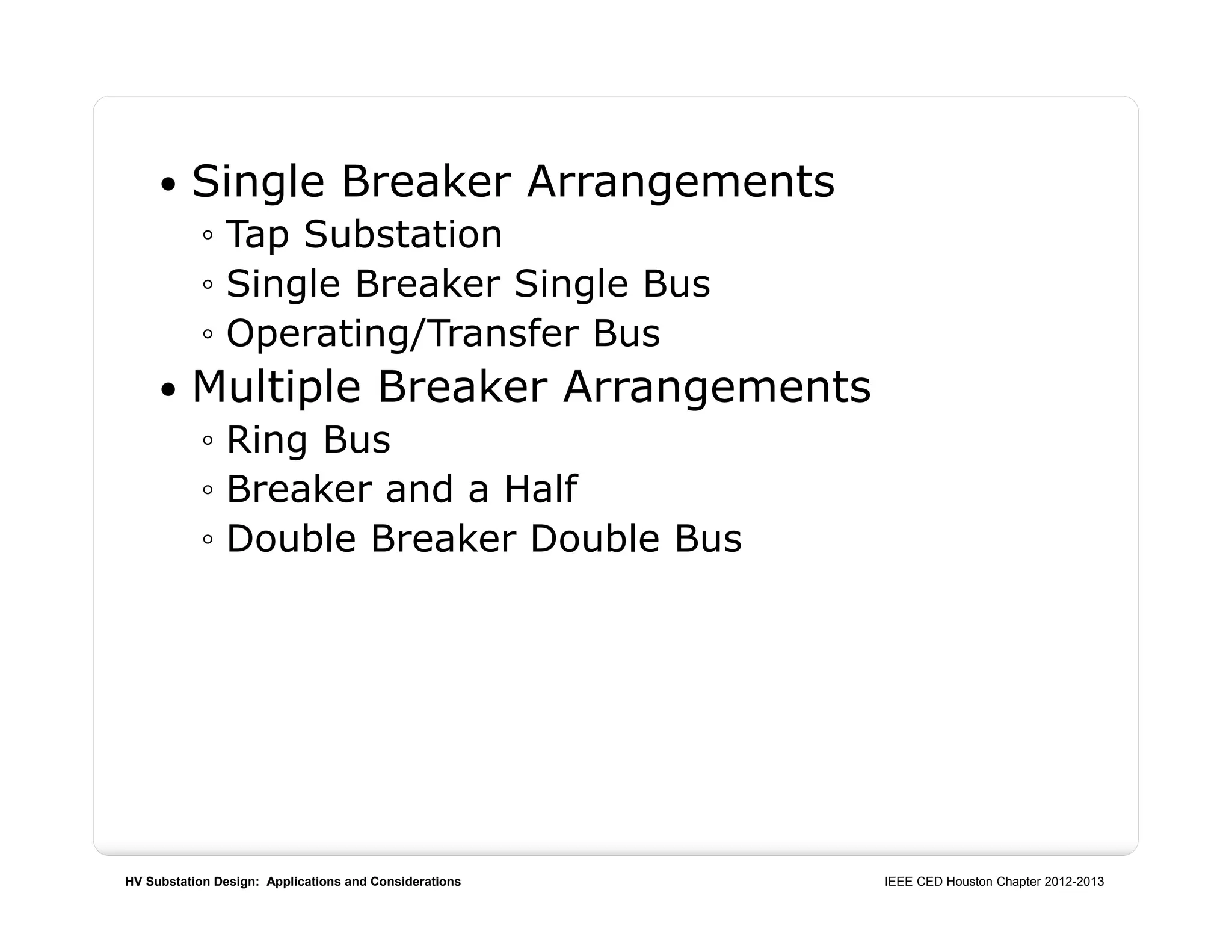 HV Substation Design: Applications and Considerations IEEE CED Houston Chapter 2012-2013
 Single Breaker Arrangements
◦ Tap Substation
◦ Single Breaker Single Bus
◦ Operating/Transfer Bus
 Multiple Breaker Arrangements
◦ Ring Bus
◦ Breaker and a Half
◦ Double Breaker Double Bus
 