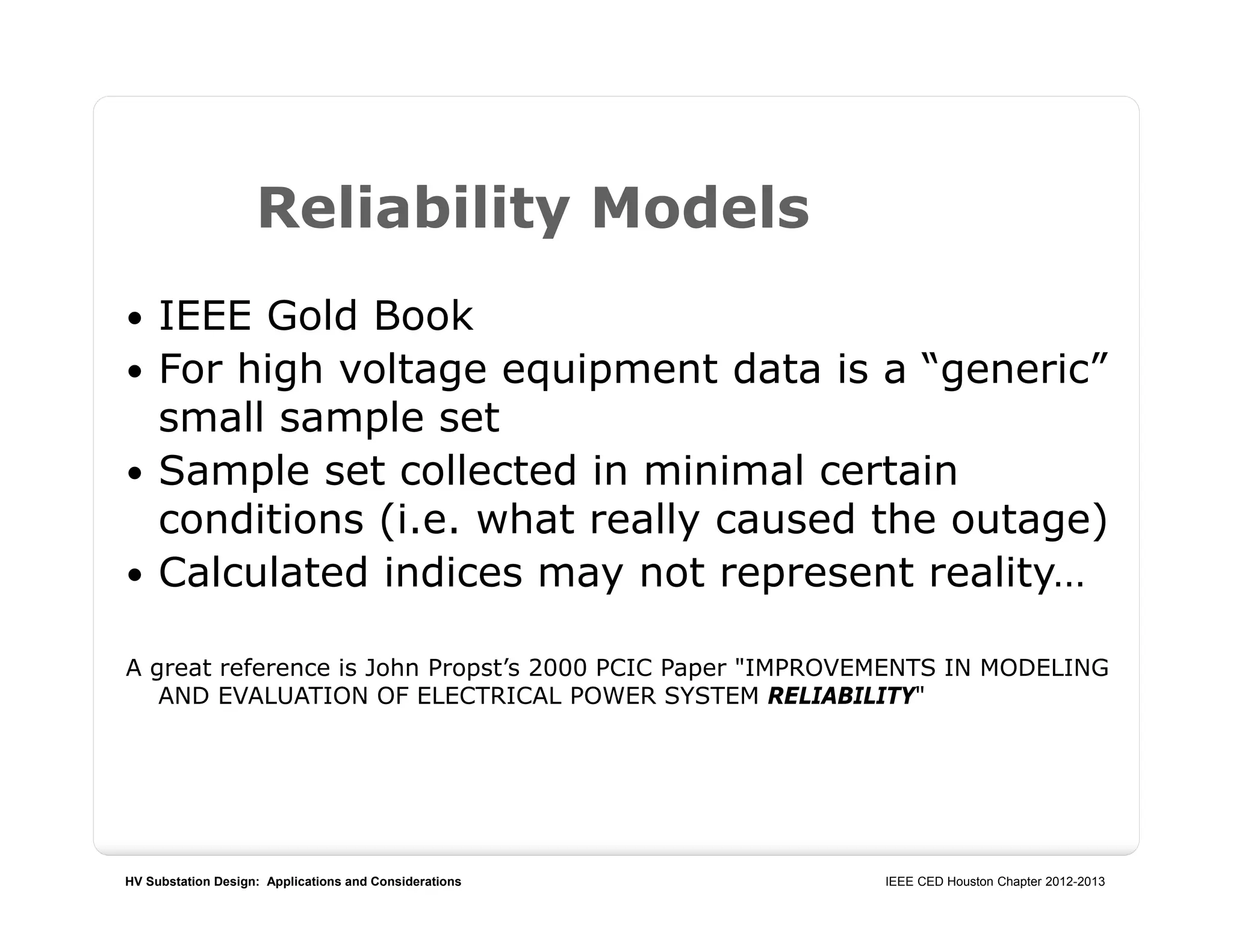 HV Substation Design: Applications and Considerations IEEE CED Houston Chapter 2012-2013
Reliability Models
 IEEE Gold Book
 For high voltage equipment data is a “generic”
small sample set
 Sample set collected in minimal certain
conditions (i.e. what really caused the outage)
 Calculated indices may not represent reality…
A great reference is John Propst’s 2000 PCIC Paper "IMPROVEMENTS IN MODELING
AND EVALUATION OF ELECTRICAL POWER SYSTEM RELIABILITY"
 