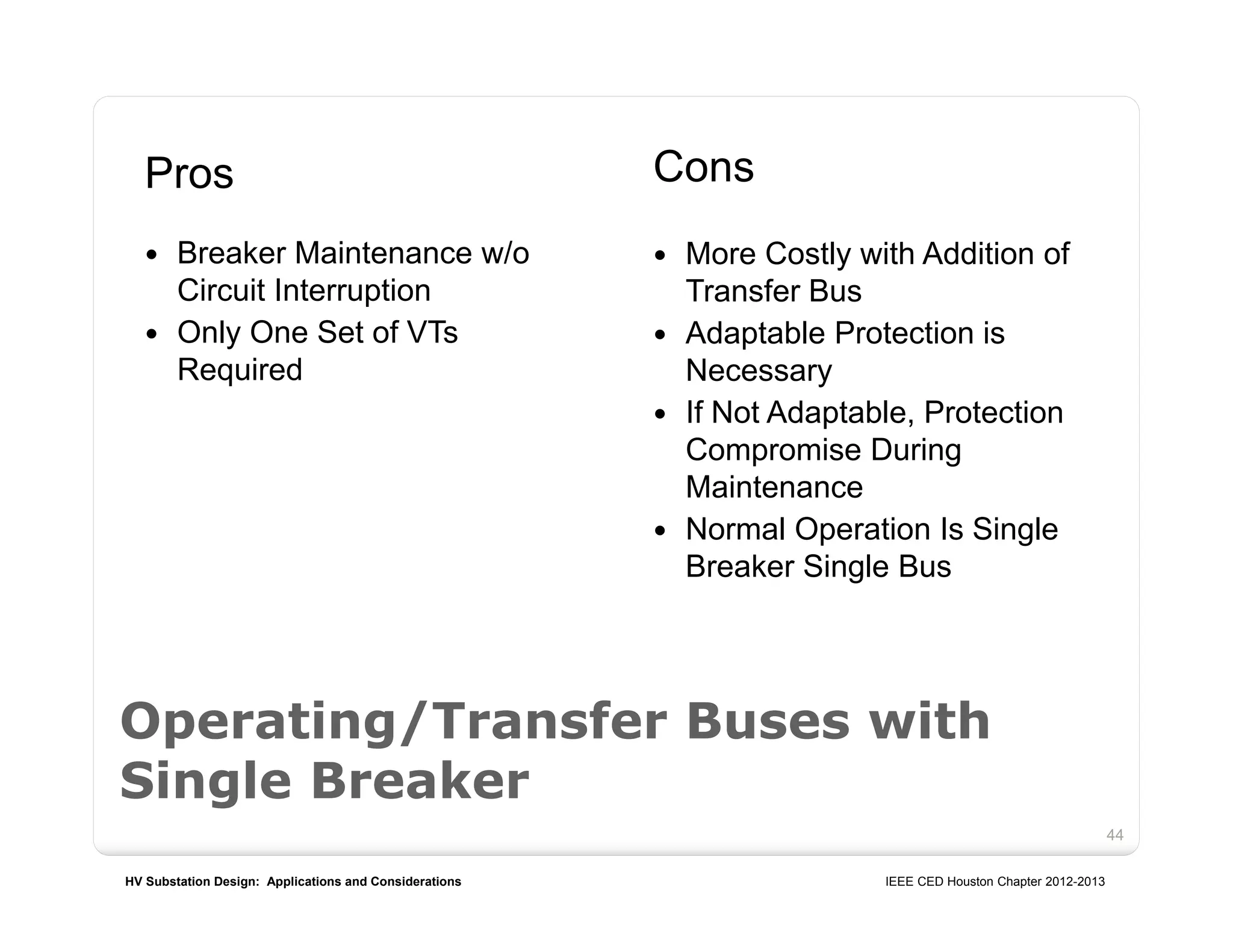 HV Substation Design: Applications and Considerations IEEE CED Houston Chapter 2012-2013
44
Operating/Transfer Buses with
Single Breaker
Pros
 Breaker Maintenance w/o
Circuit Interruption
 Only One Set of VTs
Required
Cons
 More Costly with Addition of
Transfer Bus
 Adaptable Protection is
Necessary
 If Not Adaptable, Protection
Compromise During
Maintenance
 Normal Operation Is Single
Breaker Single Bus
 