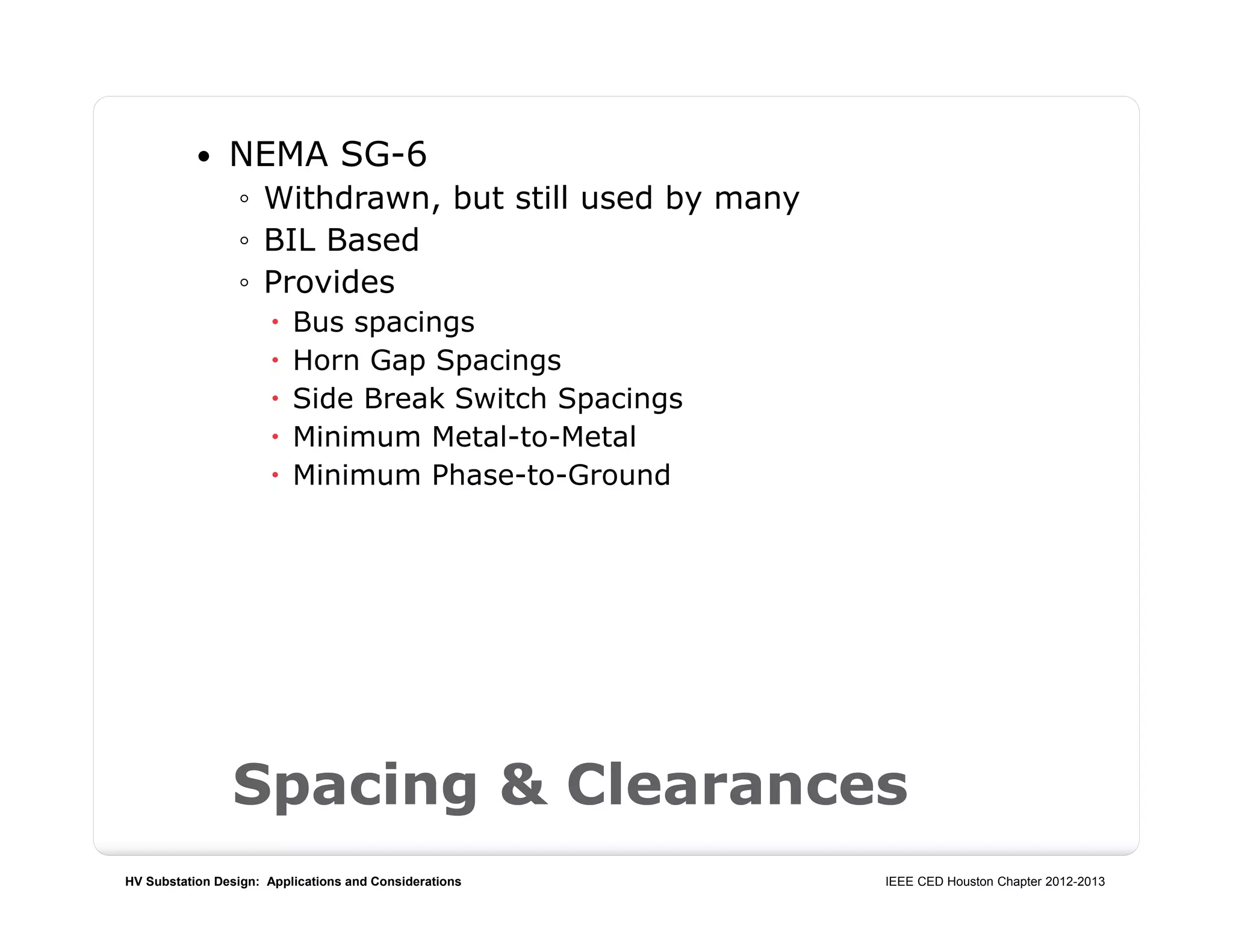 HV Substation Design: Applications and Considerations IEEE CED Houston Chapter 2012-2013
Spacing & Clearances
 NEMA SG-6
◦ Withdrawn, but still used by many
◦ BIL Based
◦ Provides
 Bus spacings
 Horn Gap Spacings
 Side Break Switch Spacings
 Minimum Metal-to-Metal
 Minimum Phase-to-Ground
 
