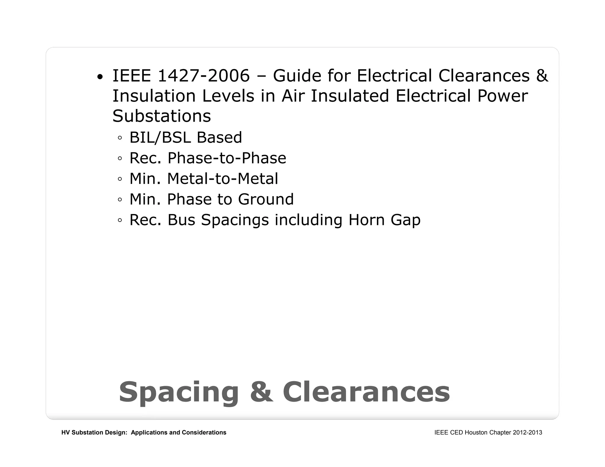 HV Substation Design: Applications and Considerations IEEE CED Houston Chapter 2012-2013
Spacing & Clearances
 IEEE 1427-2006 – Guide for Electrical Clearances &
Insulation Levels in Air Insulated Electrical Power
Substations
◦ BIL/BSL Based
◦ Rec. Phase-to-Phase
◦ Min. Metal-to-Metal
◦ Min. Phase to Ground
◦ Rec. Bus Spacings including Horn Gap
 