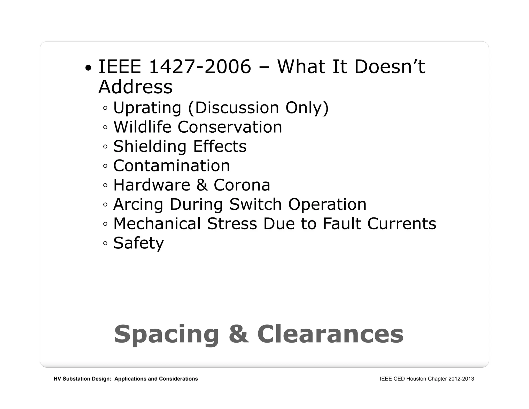 HV Substation Design: Applications and Considerations IEEE CED Houston Chapter 2012-2013
Spacing & Clearances
 IEEE 1427-2006 – What It Doesn’t
Address
◦ Uprating (Discussion Only)
◦ Wildlife Conservation
◦ Shielding Effects
◦ Contamination
◦ Hardware & Corona
◦ Arcing During Switch Operation
◦ Mechanical Stress Due to Fault Currents
◦ Safety
 
