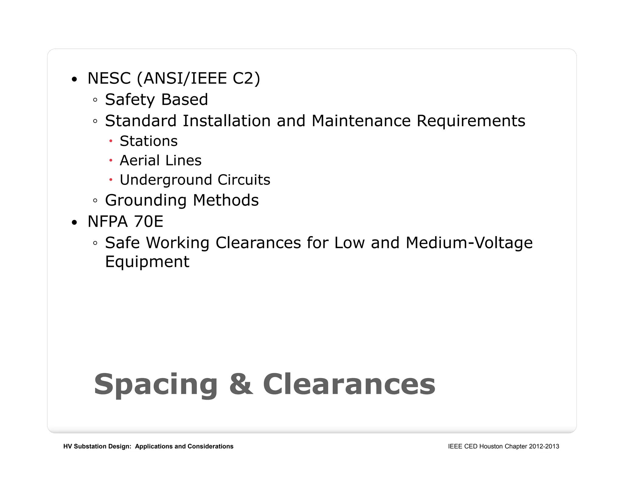 HV Substation Design: Applications and Considerations IEEE CED Houston Chapter 2012-2013
Spacing & Clearances
 NESC (ANSI/IEEE C2)
◦ Safety Based
◦ Standard Installation and Maintenance Requirements
 Stations
 Aerial Lines
 Underground Circuits
◦ Grounding Methods
 NFPA 70E
◦ Safe Working Clearances for Low and Medium-Voltage
Equipment
 