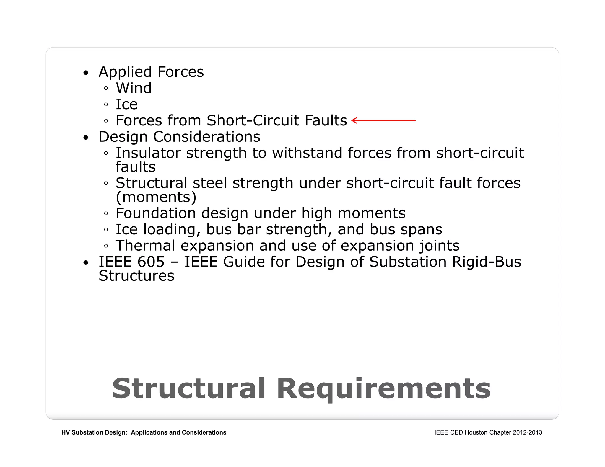 HV Substation Design: Applications and Considerations IEEE CED Houston Chapter 2012-2013
Structural Requirements
 Applied Forces
◦ Wind
◦ Ice
◦ Forces from Short-Circuit Faults
 Design Considerations
◦ Insulator strength to withstand forces from short-circuit
faults
◦ Structural steel strength under short-circuit fault forces
(moments)
◦ Foundation design under high moments
◦ Ice loading, bus bar strength, and bus spans
◦ Thermal expansion and use of expansion joints
 IEEE 605 – IEEE Guide for Design of Substation Rigid-Bus
Structures
 