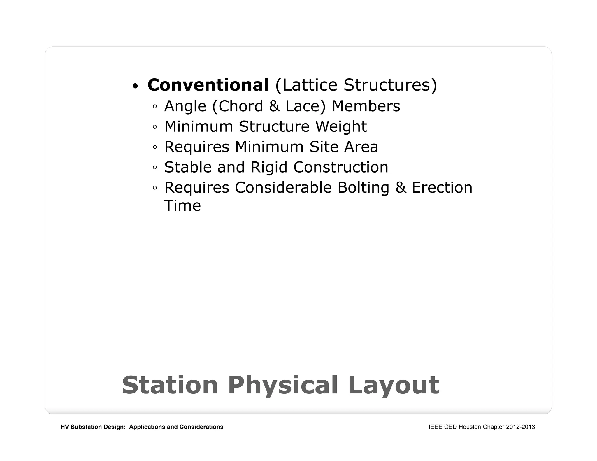 HV Substation Design: Applications and Considerations IEEE CED Houston Chapter 2012-2013
Station Physical Layout
 Conventional (Lattice Structures)
◦ Angle (Chord & Lace) Members
◦ Minimum Structure Weight
◦ Requires Minimum Site Area
◦ Stable and Rigid Construction
◦ Requires Considerable Bolting & Erection
Time
 