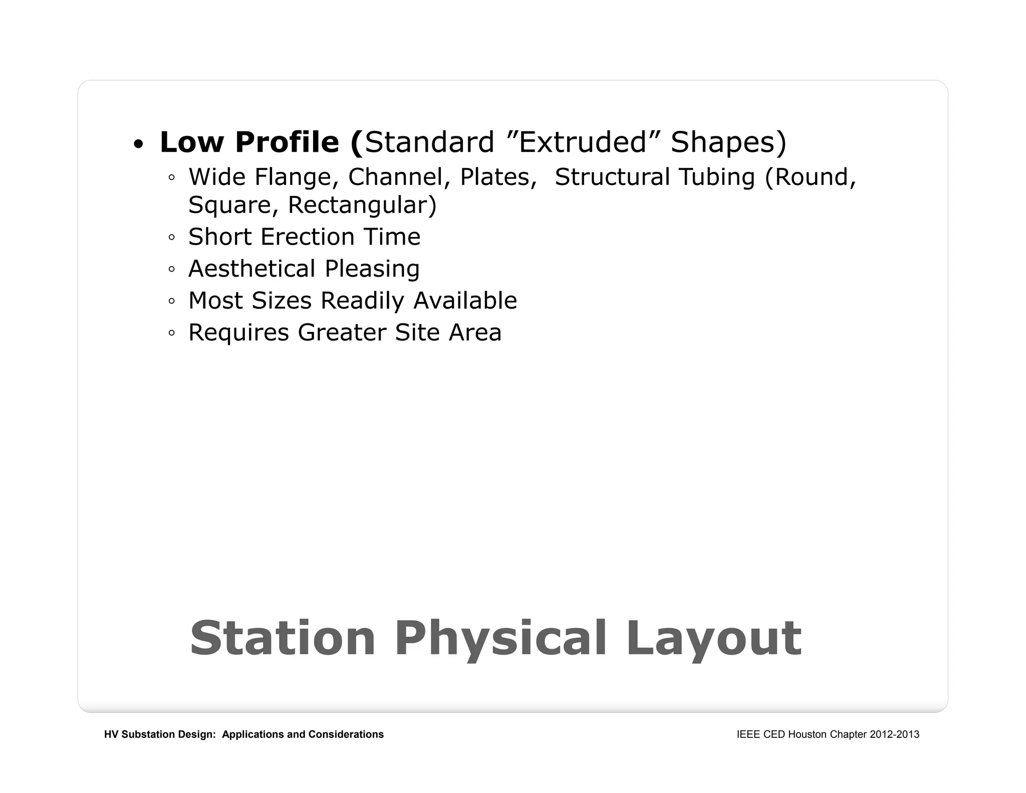 HV Substation Design: Applications and Considerations IEEE CED Houston Chapter 2012-2013
Station Physical Layout
 Low Profile (Standard ”Extruded” Shapes)
◦ Wide Flange, Channel, Plates, Structural Tubing (Round,
Square, Rectangular)
◦ Short Erection Time
◦ Aesthetical Pleasing
◦ Most Sizes Readily Available
◦ Requires Greater Site Area
 