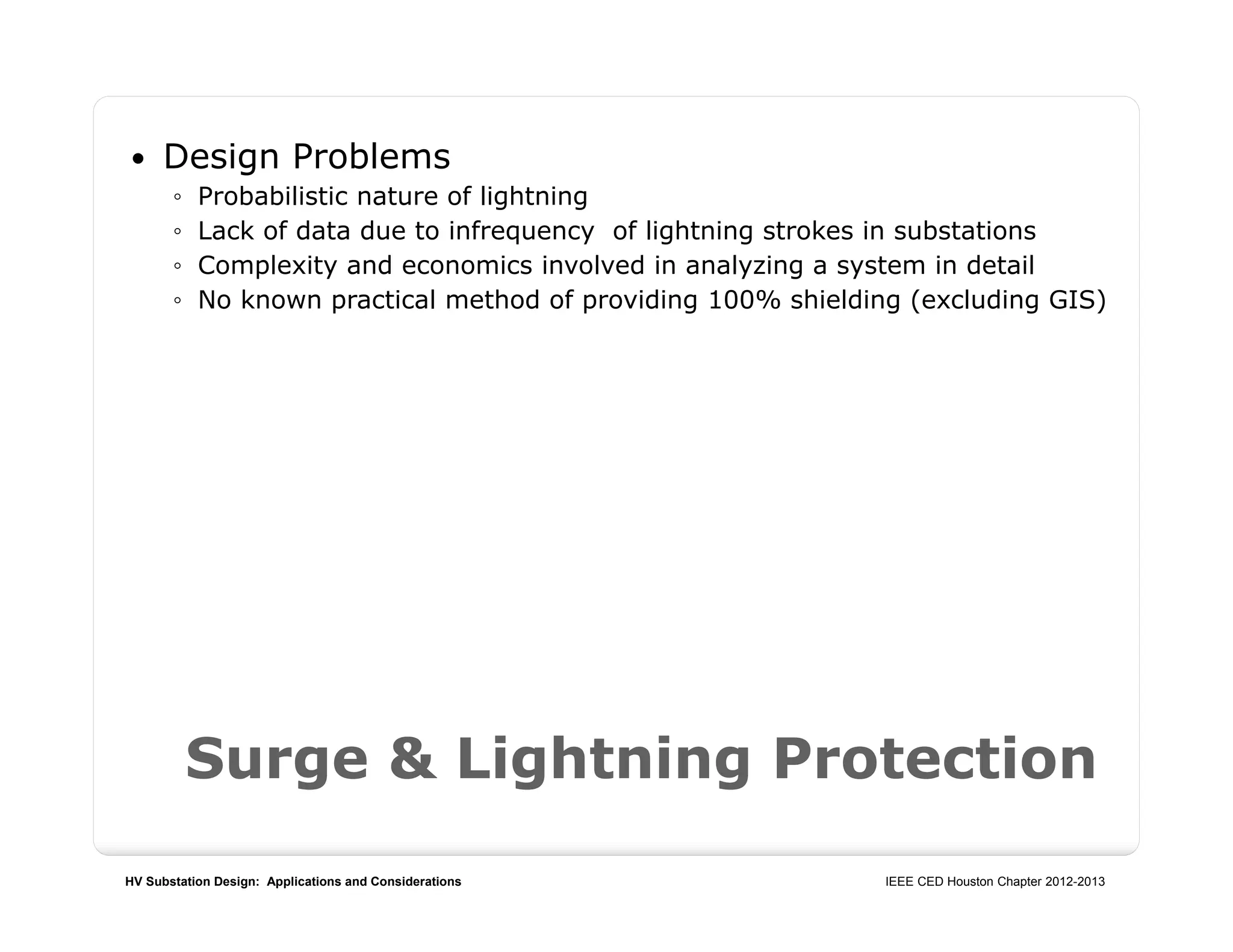 HV Substation Design: Applications and Considerations IEEE CED Houston Chapter 2012-2013
Surge & Lightning Protection
 Design Problems
◦ Probabilistic nature of lightning
◦ Lack of data due to infrequency of lightning strokes in substations
◦ Complexity and economics involved in analyzing a system in detail
◦ No known practical method of providing 100% shielding (excluding GIS)
 