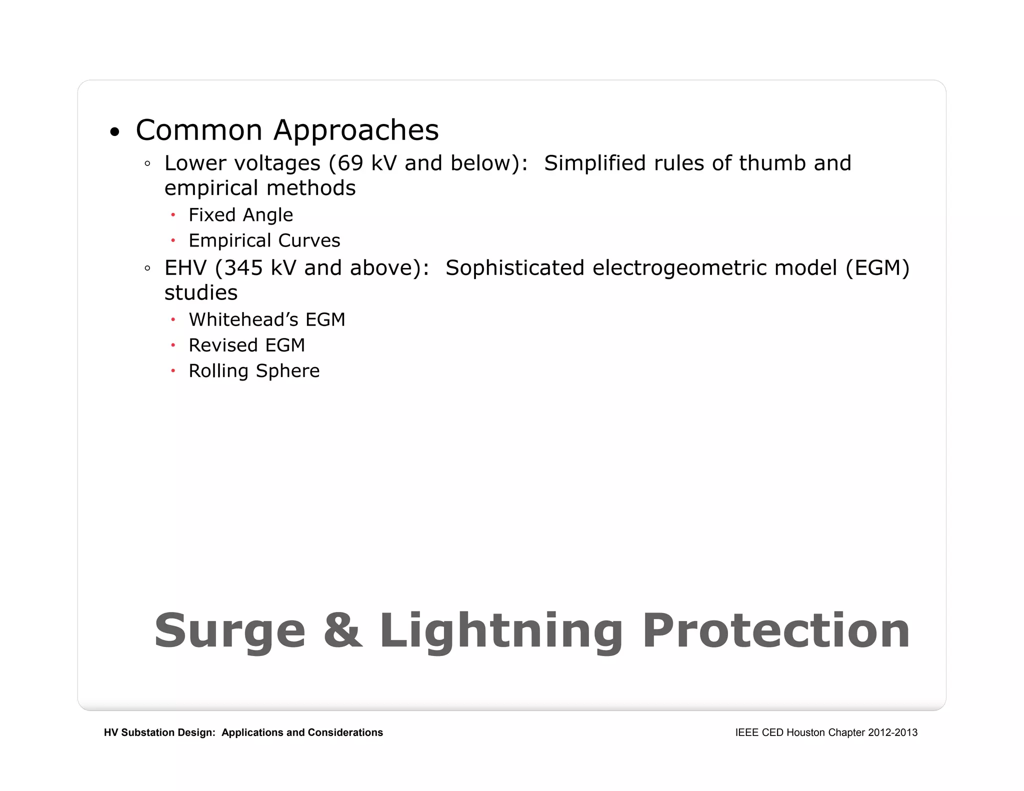 HV Substation Design: Applications and Considerations IEEE CED Houston Chapter 2012-2013
Surge & Lightning Protection
 Common Approaches
◦ Lower voltages (69 kV and below): Simplified rules of thumb and
empirical methods
 Fixed Angle
 Empirical Curves
◦ EHV (345 kV and above): Sophisticated electrogeometric model (EGM)
studies
 Whitehead’s EGM
 Revised EGM
 Rolling Sphere
 