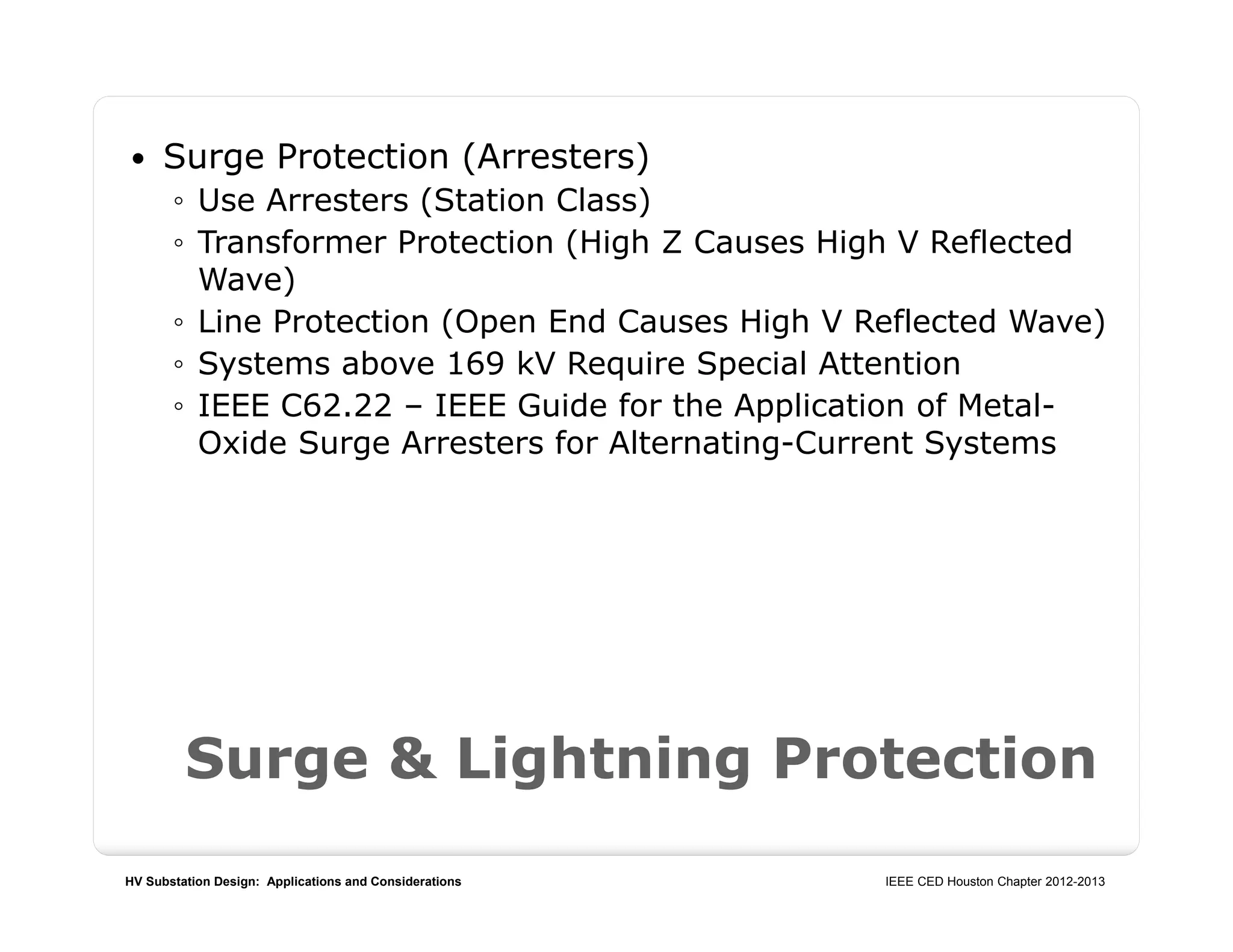 HV Substation Design: Applications and Considerations IEEE CED Houston Chapter 2012-2013
Surge & Lightning Protection
 Surge Protection (Arresters)
◦ Use Arresters (Station Class)
◦ Transformer Protection (High Z Causes High V Reflected
Wave)
◦ Line Protection (Open End Causes High V Reflected Wave)
◦ Systems above 169 kV Require Special Attention
◦ IEEE C62.22 – IEEE Guide for the Application of Metal-
Oxide Surge Arresters for Alternating-Current Systems
 