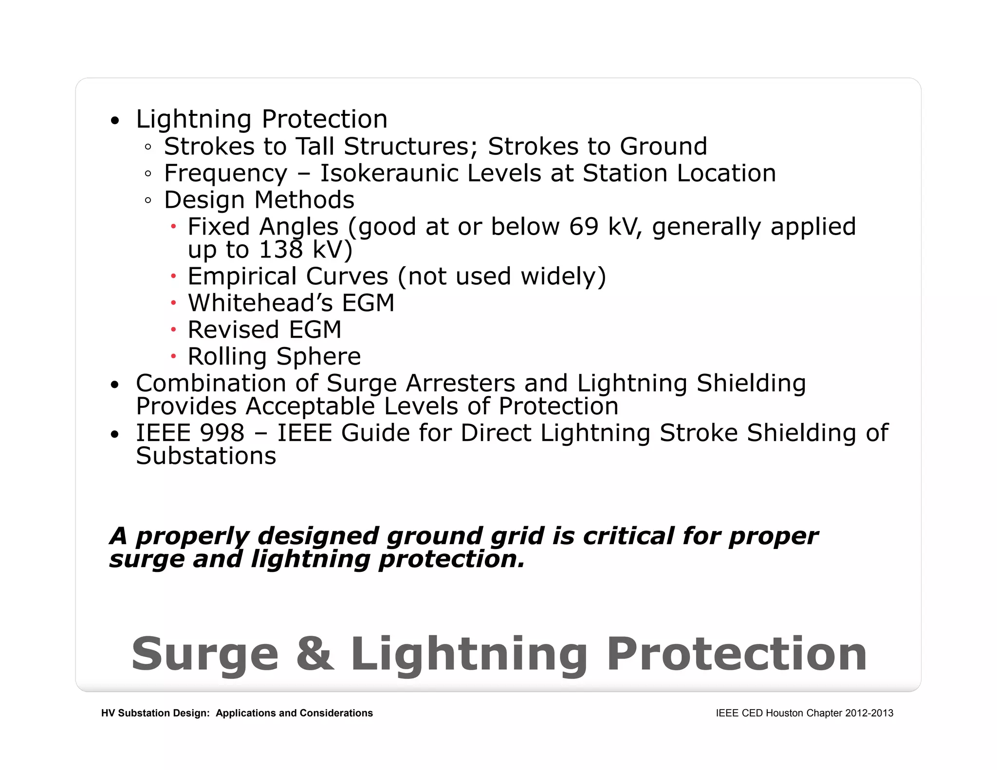 HV Substation Design: Applications and Considerations IEEE CED Houston Chapter 2012-2013
Surge & Lightning Protection
 Lightning Protection
◦ Strokes to Tall Structures; Strokes to Ground
◦ Frequency – Isokeraunic Levels at Station Location
◦ Design Methods
 Fixed Angles (good at or below 69 kV, generally applied
up to 138 kV)
 Empirical Curves (not used widely)
 Whitehead’s EGM
 Revised EGM
 Rolling Sphere
 Combination of Surge Arresters and Lightning Shielding
Provides Acceptable Levels of Protection
 IEEE 998 – IEEE Guide for Direct Lightning Stroke Shielding of
Substations
A properly designed ground grid is critical for proper
surge and lightning protection.
 