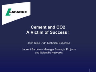 1
Cement and CO2
A Victim of Success !
John Kline - VP Technical Expertise
Laurent Barcelo – Manager Strategic Projects
and Scientific Networks
 