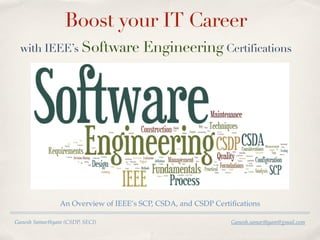 Ganesh Samarthyam (CSDP, SECI) Ganesh.samarthyam@gmail.com
Boost your IT Career
with IEEE’s Software Engineering Certifications
An Overview of IEEE’s SCP, CSDA, and CSDP Certiﬁcations
 