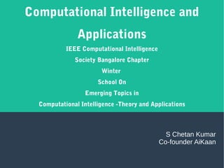 Computational Intelligence and
Applications
IEEE Computational Intelligence
Society Bangalore Chapter
Winter
School On
Emerging Topics in
Computational Intelligence -Theory and Applications
S Chetan Kumar
Co-founder AiKaan
 